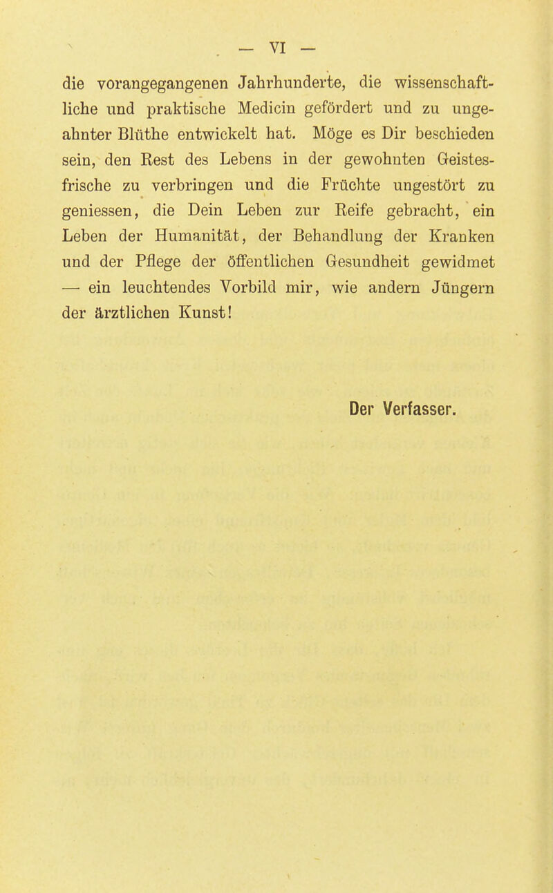 die vorangegangenen Jahrhunderte, die wissenschaft- liche und praktische Medicin gefördert und zu unge- ahnter Blüthe entwickelt hat. Möge es Dir beschieden sein, den Rest des Lebens in der gewohnten Geistes- frische zu verbringen und die Früchte ungestört zu gemessen, die Dein Leben zur Reife gebracht, ein Leben der Humanität, der Behandlung der Kranken und der Pflege der öffentlichen Gesundheit gewidmet — ein leuchtendes Vorbild mir, wie andern Jüngern der ärztlichen Kunst! Der Verfasser.