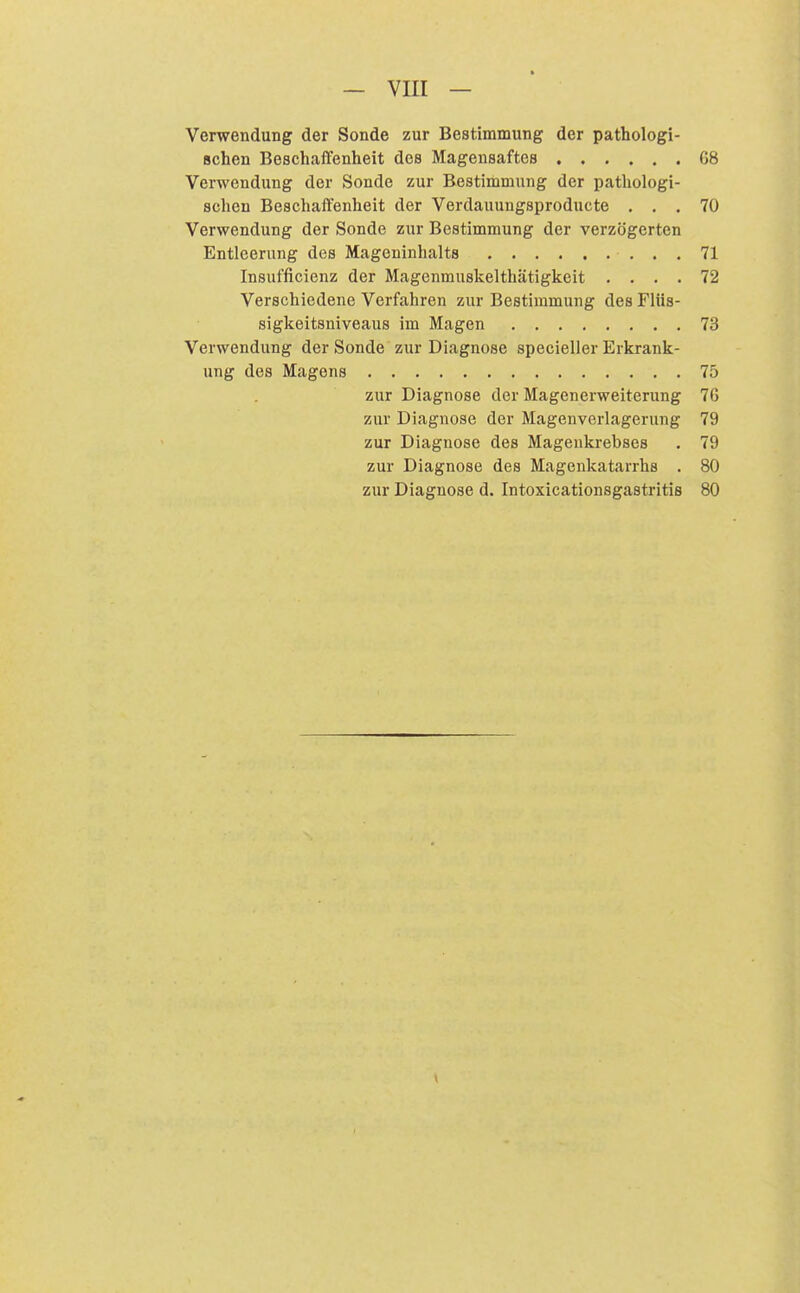 Verwendung der Sonde zur Bestimmung der pathologi- schen Beschaffenheit des Magensaftes 68 Verwendung der Sonde zur Bestimmung der pathologi- schen Beschaffenheit der Verdauungsproducte ... 70 Verwendung der Sonde zur Bestimmung der verzögerten Entleerung des Mageninhalts 71 Insufficienz der Magenmuskelthätigkeit .... 72 Verschiedene Verfahren zur Bestimmung des Fliis- sigkeitsniveaus im Magen 73 Verwendung der Sonde zur Diagnose specieller Erkrank- ung des Magens 75 zur Diagnose der Magenerweiterung 76 zur Diagnose der Magenverlagerung 79 zur Diagnose des Magenkrebses . 79 zur Diagnose des Magenkatarrhs . 80 zur Diagnose d. Intoxicationsgastritis 80