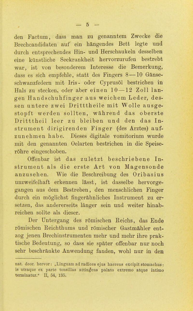 den Factum, dass man zu genanntem Zwecke die Brechcandidaten auf ein hängendes Bett legte und durch entsprechendes Hin- und Herschaukeln desselben eine künstliche Seekrankheit hervorzurufen bestrebt war, ist von besonderem Interesse die Bemerkung, dass es sich empfehle, statt des Fingers 8 —10 Gänse- schwanzfedern mit Iris- oder Cyprusöl bestrichen in Hals zu stecken, oder aber einen 10—12 Zoll lan- gen Handschuhfinger aus weichem Leder, des- sen untere zwei Dritttheile mit Wolle ausge- stopft werden sollten, während das oberste Dritttheil leer zu bleiben und den das In- strument dirigirenden Finger (des Arztes) auf- zunehmen habe. Dieses digitale vomitorium wurde mit den genannten Oelarten bestrichen in die Speise- röhre eingeschoben. Offenbar ist das zuletzt beschriebene In- strument als die erste Art von Magensonde anzusehen. Wie die Beschreibung des Oribasius unzweifelhaft erkennen lässt, ist dasselbe hervorge- gangen aus dem Bestreben, den menschlichen Finger durch ein möglichst fingerähnliches Instrument zu er- setzen, das andererseits länger sein und weiter hinab- reichen sollte als dieser. Der Untergang des römischen Reichs, das Ende römischen Reichthums und römischer Gastmähler ent- zog jenen Brechinstrumenten mehr und mehr ihre prak- tische Bedeutung, so dass sie später offenbar nur noch sehr beschränkte Anwendung fanden, wohl nur in den nat. deor. hervor: „Linguam adradices ejus haerens excipit stomachus: iß utraque ex parte tonsillas attingens palato extremo atque intimo terminatur. II, 54, 135.