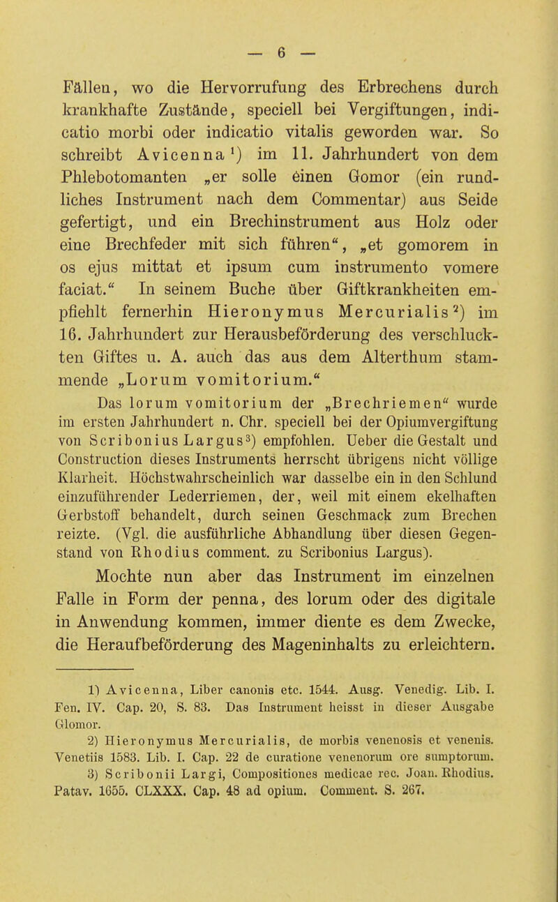 Fällea, wo die Hervorrufung des Erbrechens durch krankhafte Zustände, speciell bei Vergiftungen, indi- catio morbi oder indicatio Vitalis geworden war. So schreibt Avicenna') im 11. Jahrhundert von dem Phlebotomanten „er solle 6inen Gomor (ein rund- liches Instrument nach dem Commentar) aus Seide gefertigt, und ein Brechinstrument aus Holz oder eine Brechfeder mit sich führen, „et gomorem in OS ejus mittat et ipsum cum instrumento vomere faciat. In seinem Buche über Giftkrankheiten em- pfiehlt fernerhin Hieronymus Mercurialis ^) im 16. Jahrhundert zur Herausbeförderung des verschluck- ten Giftes u. A. auch das aus dem Alterthum stam- mende „Lorum vomitorium. Das lorura vomitorium der „Brechriemen wurde im ersten Jahrhundert n. Chr. speciell bei der Opiumvergiftung von Scribonius Largus3) empfohlen. Ueber die Gestalt und Construction dieses Instruments herrscht übrigens nicht völlige Klarheit. Höchstwahrscheinlich war dasselbe ein in den Schlund einzuführender Lederriemen, der, weil mit einem ekelhaften Gerbstoff behandelt, durch seinen Geschmack zum Brechen reizte. (Vgl. die ausführliche Abhandlung über diesen Gegen- stand von Rhodius comment. zu Scribonius Largus). Mochte nun aber das Instrument im einzelnen Falle in Form der penna, des lorum oder des digitale in Anwendung kommen, immer diente es dem Zwecke, die Heraufbeförderung des Mageninhalts zu erleichtern. 1) Avicenna, Liber canonis etc. 1544. Ausg. Venedig. Lib. I. Fen. rV. Cap. 20, S. 83. Das Instrument heisst in dieser Ausgabe Glomor. 2) Hieronymus Mercurialis, de morbis venenosis et venenis. Venetiis 1583. Lib. I. Cap. 22 de curatione venenorum ore sumptoruui. 3) Scribonii Largi, Compositioncs medicae reo. Joau, ßhodius. Patav. 1655. CLXXX. Cap. 48 ad opium. Comment. S. 267.