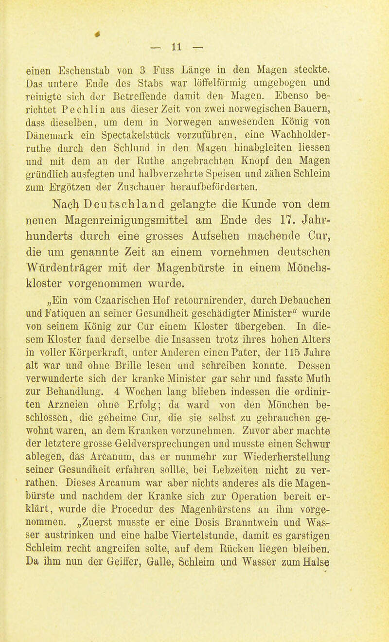 4 — 11 — einen Eschenstab von 3 Fuss Länge in den Magen steckte. Das untere Ende des Stabs war löffeiförmig umgebogen und reinigte sich der Betreffende damit den Magen. Ebenso be- richtet Pechlin aus dieser Zeit von zwei norwegischen Bauern, dass dieselben, um dem in Norwegen anwesenden König von Dänemark ein Spectakelstück vorzuführen, eine Wachholder- ruthe durch den Schlund in den Magen hinabgleiten Hessen und mit dem an der Ruthe angebrachten Knopf den Magen gi'ündlich ausfegten und halbverzehrte Speisen und zähen Schleim zum Ergötzen der Zuschauer heraufbeförderten. Nach Deutschland gelangte die Kunde von dem neuen Magenreinigungsmittel am Ende des 17. Jahr- hunderts durch eine grosses Aufsehen machende Cur, die um genannte Zeit an einem vornehmen deutschen Würdenträger mit der Magenbürste in einem Mönchs- kloster vorgenommen wurde. „Ein vom Czaarischen Hof retournirender, durch Debauchen und Fatiquen an seiner Gesundheit geschädigter Minister'^ wurde von seinem König zur Cur einem Kloster übergeben. In die- sem Kloster fand derselbe die Insassen trotz ihres hohen Alters in voller Körperkraft, unter Anderen einen Pater, der 115 Jahre alt war und ohne Brille lesen und schreiben konnte. Dessen verwunderte sich der kranke Minister gar sehr und fasste Muth zur Behandlung. 4 Wochen lang blieben- indessen die ordinir- ten Arzneien ohne Erfolg; da ward von den Mönchen be- schlossen, die geheime Cur, die sie selbst zu gebrauchen ge- wohnt waren, an dem Kranken vorzunehmen. Zuvor aber machte der letztere grosse Geldversprechungen und musste einen Schwur ablegen, das Arcanum, das er nunmehr zur Wiederherstellung seiner Gesundheit erfahren sollte, bei Lebzeiten nicht zu ver- rathen. Dieses Arcanum war aber nichts anderes als die Magen- bürste und nachdem der Kranke sich zur Operation bereit er- klärt, wurde die Procedur des Magenbürstens an ihm vorge- nommen. „Zuerst musste er eine Dosis Branntwein und Was- ser austrinken und eine halbe Viertelstunde, damit es garstigen Schleim recht angreifen solte, auf dem Rücken liegen bleiben. Da ihm nun der Geiffer, Galle, Schleim und Wasser zum Halse