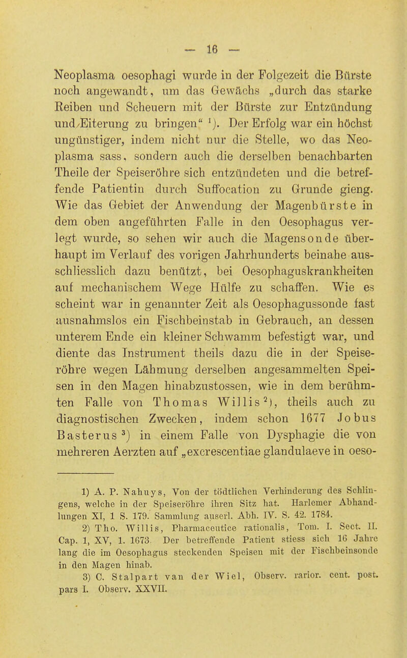 Neoplasma oesophagi wurde in der Folgezeit die Bürste noch angewandt, um das Gewächs „durch das starke Reiben und Scheuern mit der Bürste zur Entzündung und/Eiterung zu bringen Der Erfolg war ein höchst ungünstiger, indem nicht nur die Stelle, wo das Neo- plasma sass, sondern auch die derselben benachbarten Theile der Speiseröhre sich entzündeten und die betref- fende Patientin durch Suffocation zu Grunde gieng. Wie das Gebiet der Anwendung der Magenbürste in dem oben angeführten Falle in den Oesophagus ver- legt wurde, so sehen wir auch die Magensonde über- haupt im Verlauf des vorigen Jahrhunderts beinahe aus- schliesslich dazu benützt, bei Oesophaguskrankheiten auf mechanischem Wege Hülfe zu schaffen. Wie es scheint war in genannter Zeit als Oesophagussonde fast ausnahmslos ein Fischbeinstab in Gebrauch, an dessen unterem Ende ein kleiner Schwamm befestigt war, und diente das Instrument theils dazu die in der Speise- röhre wegen Lähmung derselben angesammelten Spei- sen in den Magen hinabzustossen, wie in dem berühm- ten Falle von Thomas Willis'^), theils auch zu diagnostischen Zwecken, indem schon 1677 Jobus Basterus ^) in einem Falle von Dysphagie die von mehreren Aerzten auf „excrescentiae glandulaeve in oeso- 1) A. P. Nahuys, Von der tödtlichen Verhinderung des Schlin- gens, welche in der Speiseröhre ihren Sitz hat. Harlemer Abhand- lungen XI, 1 S. 179. Sammlung auserl. Abh. IV. S. 42. 1784. 2) Tho. Willis, Pharmaceutice rationalis, Tom. I. Sect, II. Cap. 1, XV, 1. 1673. Der betreffende Patient stiess sich 16 Jahre lang die im Oesophagus steckenden Speisen mit der Fischbeinsonde in den Magen hinab. 3) C. Stalpart van der Wiel, Observ. rarior. cent. post. pars I. Observ. XXVII.