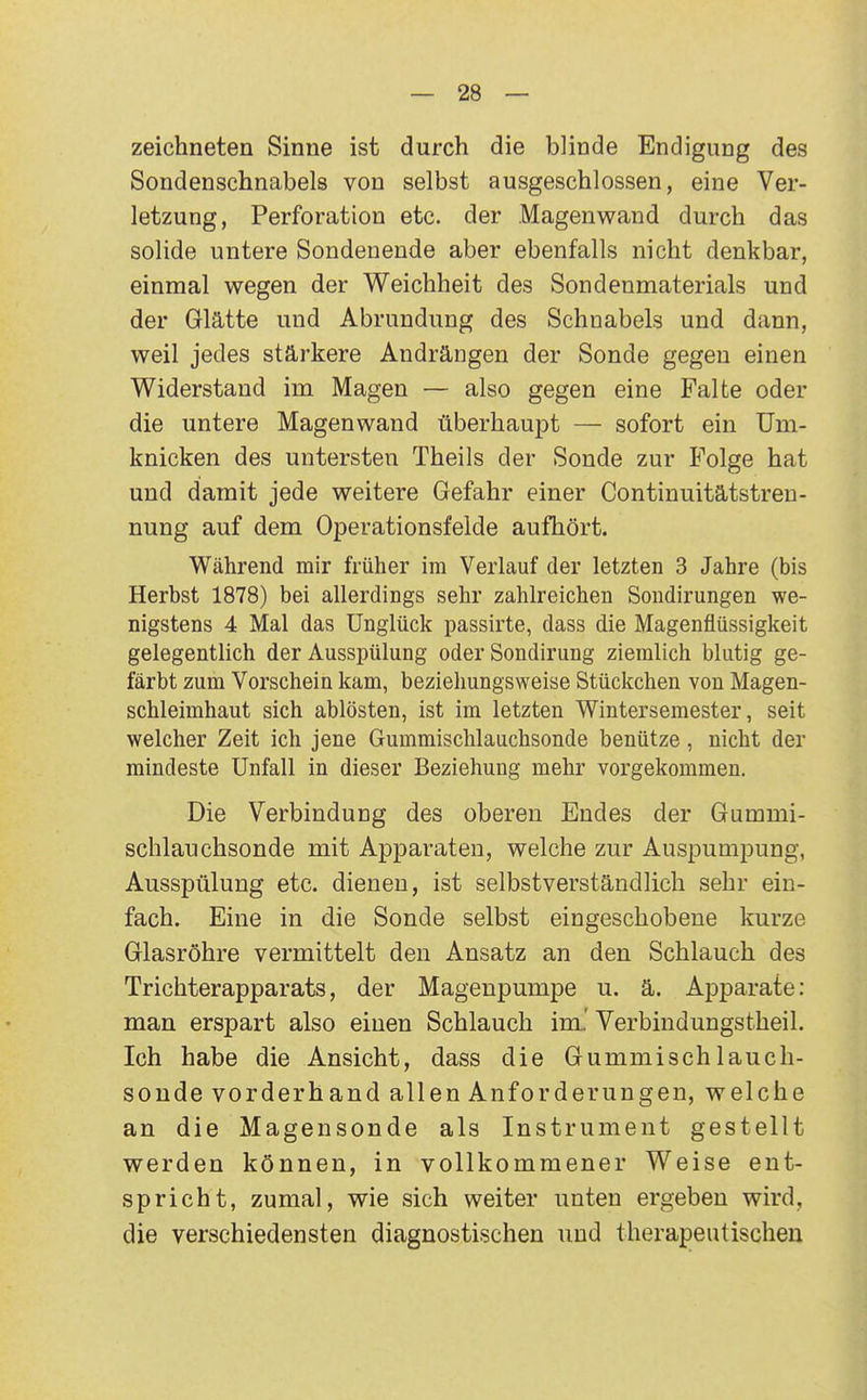 zeichneten Sinne ist durch die blinde Endigung des Sondenschnabels von selbst ausgeschlossen, eine Ver- letzung, Perforation etc. der .Magenwand durch das solide untere Sondeuende aber ebenfalls nicht denkbar, einmal wegen der Weichheit des Sondenmaterials und der Glätte und Abrundung des Schnabels und dann, weil jedes stärkere Andrängen der Sonde gegen einen Widerstand im Magen — also gegen eine Falte oder die untere Magenwand überhaupt — sofort ein Um- knicken des untersten Theils der Sonde zur Folge hat und damit jede weitere Gefahr einer Continuitätstren- nung auf dem Operationsfelde aufhört. Während mir früher im Verlauf der letzten 3 Jahre (bis Herbst 1878) bei allerdings sehr zahlreichen Sondirungen we- nigstens 4 Mal das Unglück passirte, dass die Magenflüssigkeit gelegentlich der Ausspülung oder Sondirung ziemlich blutig ge- färbt zum Vorschein kam, beziehungsweise Stückchen von Magen- schleimhaut sich ablösten, ist im letzten Wintersemester, seit welcher Zeit ich jene Gummischlauchsonde benütze, nicht der mindeste Unfall in dieser Beziehung mehr vorgekommen. Die Verbindung des oberen Endes der Gummi- schlauchsonde mit Apparaten, welche zur Auspumpung, Ausspülung etc. dienen, ist selbstverständlich sehr ein- fach. Eine in die Sonde selbst eingeschobene kurze Glasröhre vermittelt den Ansatz an den Schlauch des Trichterapparats, der Magenpumpe u. ä. Apparate: man erspart also einen Schlauch im.' Verbindungstheil. Ich habe die Ansicht, dass die Gummischlauch- sonde vorderhand allen Anforderungen, welche an die Magensonde als Instrument gestellt werden können, in vollkommener Weise ent- spricht, zumal, wie sich weiter unten ergeben wird, die verschiedensten diagnostischen und therapeutischen