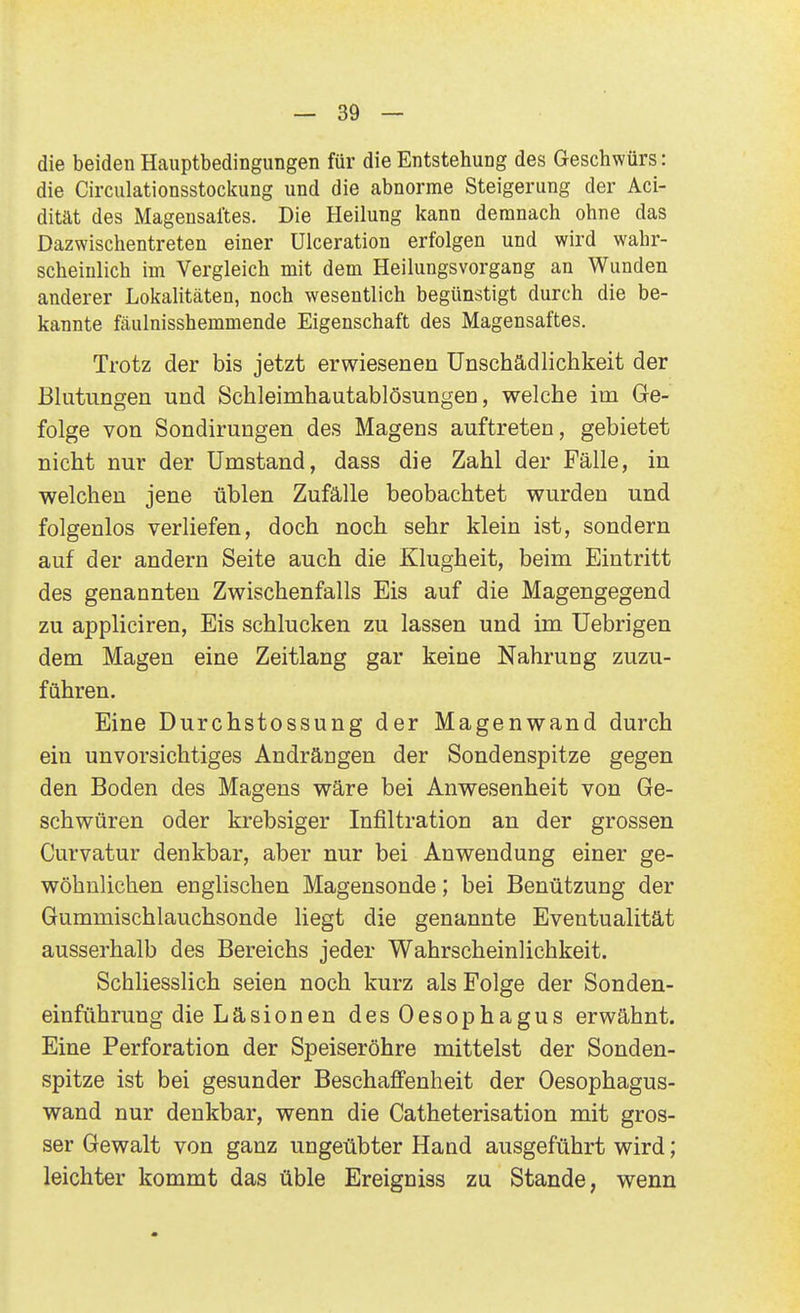 die beiden Hauptbedingimgen für die Entstehung des Geschwürs: die Circulationsstockung und die abnorme Steigerung der Aci- dität des Magensaftes. Die Heilung kann demnach ohne das Dazwischentreten einer Ulceration erfolgen und wird wahr- scheinlich im Vergleich mit dem Heilungsvorgang an Wunden anderer Lokalitäten, noch wesentlich begünstigt durch die be- kannte fäulnisshemmende Eigenschaft des Magensaftes. Trotz der bis jetzt erwiesenen Unschädlichkeit der Blutungen und Schleimhautablösungen, welche im Ge- folge von Sondirungen des Magens auftreten, gebietet nicht nur der Umstand, dass die Zahl der Fälle, in welchen jene üblen Zufälle beobachtet wurden und folgenlos verliefen, doch noch sehr klein ist, sondern auf der andern Seite auch die Klugheit, beim Eintritt des genannten Zwischenfalls Eis auf die Magengegend zu appliciren, Eis schlucken zu lassen und im Uebrigen dem Magen eine Zeitlang gar keine Nahrung zuzu- führen. Eine Durchstossung der Magenwand durch ein unvorsichtiges Andrängen der Sondenspitze gegen den Boden des Magens wäre bei Anwesenheit von Ge- schwüren oder krebsiger Infiltration an der grossen Curvatur denkbar, aber nur bei Anwendung einer ge- wöhnlichen englischen Magensonde; bei Benützung der Gummischlauchsonde liegt die genannte Eventualität ausserhalb des Bereichs jeder Wahrscheinlichkeit. Schliesslich seien noch kurz als Folge der Sonden- einführung die Läsionen des Oesophagus erwähnt. Eine Perforation der Speiseröhre mittelst der Sonden- spitze ist bei gesunder Beschaffenheit der Oesophagus- wand nur denkbar, wenn die Catheterisation mit gros- ser Gewalt von ganz ungeübter Hand ausgeführt wird; leichter kommt das üble Ereigniss zu Stande, wenn