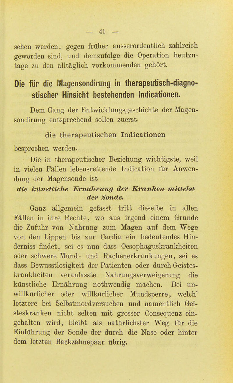 sehen werden, gegen früher ausserordentlich zahlreich geworden sind, und demzufolge die Operation heutzu- tage zu den alltäglich vorkommenden gehört. Die für die Magensondirung in therapeutisch-diagno- stischer Hinsicht bestehenden Indicationen. Dem Gang der Entwicklungsgeschichte der Magen- sondirung entsprechend sollen zuerst. die therapeutischen Indicationen besprochen werden. Die in therapeutischer Beziehung wichtigste, weil in vielen Fällen lebensrettende Indication für Anwen- dung der Magensonde ist die künstUche Ernährung der Kranken mittelst der Sonde. Ganz allgemein gefasst tritt dieselbe in allen Fällen in ihre Rechte, wo aus irgend einem Grunde die Zufuhr von Nahrung zum Magen auf dem Wege von den Lippen bis zur Cardia ein bedeutendes Hin- derniss findet, sei es nun dass Oesophaguskrankheiten oder schwere Mund- und Rachenerkrankungen, sei es dass Bewusstlosigkeit der Patienten oder durch Geistes- krankheiten veranlasste Nahrungsverweigerung die künstliche Ernährung nothwendig machen. Bei un- willkürlicher oder willkürlicher Mundsperre, welch' letztere bei Selbstmordversuchen und namentlich Gei- steskranken nicht selten mit grosser Consequenz ein- gehalten wird, bleibt als natürlichster Weg für die Einführung der Sonde der durch die Nase oder hinter dem letzten Backzähnepaar übrig.