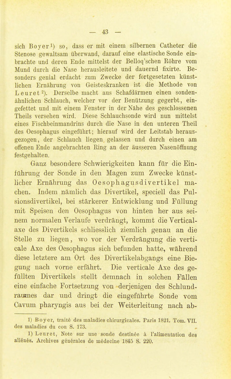 sich Boy er 1) so, dass er mit einem silbernen Catheter die Stenose gewaltsam überwand, darauf eine elastische Sonde ein- brachte und deren Ende mittelst der Belloq'schen Röhre vom Mund durch die Nase herausleitete und dauernd fixirte. Be- sonders genial erdacht zum Zwecke der fortgesetzten künst- lichen Ernährung von Geisteskranken ist die Methode von Leuret 2). Derselbe macht aus Schafdärmen einen sonden- ähnlichen Schlauch, welcher vor der Benützung gegerbt, ein- gefettet und mit einem Fenster in der Nähe des geschlossenen Theils versehen wii'd. Diese Schlauchsonde wird nun mittelst eines Fischbeinmandrins durch die Nase in den unteren Theil des Oesophagus eingeführt; hierauf wird der Leitstab heraus- gezogen, der Schlauch liegen, gelassen und durch einen am offenen Ende angebrachten Ring an der äusseren Nasenöffnung festgehalten. Ganz besondere Schwierigkeiten kann für die Ein- führung der Sonde in den Magen zum Zwecke künst- licher Ernährung das Oesophagusdivertikel ma- chen. Indem nämlich das Divertikel, speciell das Pul- sionsdivertikel, bei stärkerer Entwicklung und Füllung mit Speisen den Oesophagus von hinten her aus sei- nem normalen Verlaufe verdrängt, kommt die Vertical- axe des Divertikels schliesslich ziemlich genau an die Stelle zu liegen, wo vor der Verdrängung die verti- cale Axe des Oesophagus sich befunden hatte, während diese letztere am Ort des Divertikelabgangs eine Bie- gung nach vorne erfährt. Die verticale Axe des ge- füllten Divertikels stellt demnach in solchen Fällen eine einfache Fortsetzung von derjenigen des Schlund- rauanes dar und dringt die eingeführte Sonde vom Cavum pharyngis aus bei der Weiterleitung nach ab- 1) Boy er, traitö des maladies chirurgicales. Paris 1821. Tom. Vn. des maladies du cou S. 173. 1) Leuret, Note sur une sende destinöe ä ralimentation des aliönös. Archives g6n6rales de mödecine 1845 S. 220.