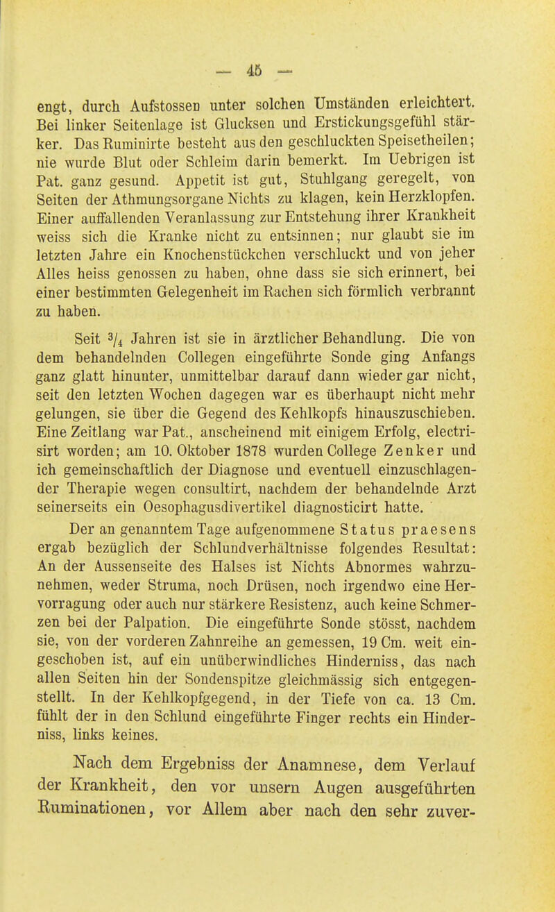 - 46 - engt, durch Aufstossen unter solchen Umständen erleichtert. Bei linker Seitenlage ist Glucksen und Erstickungsgefühl stär- ker. DasRuminirte besteht aus den geschluckten Speisetheilen; nie wurde Blut oder Schleim darin bemerkt. Im Uebrigen ist Pat. ganz gesund. Appetit ist gut, Stuhlgang geregelt, von Seiten der Athmungsorgane Nichts zu klagen, kein Herzklopfen. Einer auffallenden Veranlassung zur Entstehung ihrer Krankheit weiss sich die Kranke nicht zu entsinnen; nur glaubt sie im letzten Jahre ein Knochenstückchen verschluckt und von jeher Alles heiss genossen zu haben, ohne dass sie sich erinnert, bei einer bestimmten Gelegenheit im Rachen sich förmlich verbrannt zu haben. Seit 3/4 Jahren ist sie in ärztlicher Behandlung. Die von dem behandelnden Collegen eingeführte Sonde ging Anfangs ganz glatt hinunter, unmittelbar darauf dann wieder gar nicht, seit den letzten Wochen dagegen war es überhaupt nicht mehr gelungen, sie über die Gegend des Kehlkopfs hinauszuschieben. Eine Zeitlang war Pat., anscheinend mit einigem Erfolg, electri- sirt worden; am 10. Oktober 1878 wurden College Zenker und ich gemeinschaftlich der Diagnose und eventuell einzuschlagen- der Therapie wegen consultirt, nachdem der behandelnde Arzt seinerseits ein Oesophagusdivertikel diagnosticirt hatte. Der an genanntem Tage aufgenommene Status praesens ergab bezüglich der Schlundverhältnisse folgendes Resultat: An der Aussenseite des Halses ist Nichts Abnormes wahrzu- nehmen, weder Struma, noch Drüsen, noch irgendwo eine Her- vorragung oder auch nur stärkere Resistenz, auch keine Schmer- zen bei der Palpation. Die eingeführte Sonde stösst, nachdem sie, von der vorderen Zahnreihe an gemessen, 19 Cm. weit ein- geschoben ist, auf ein unüberwindliches Hinderniss, das nach allen Seiten hin der Sondenspitze gleichmässig sich entgegen- stellt. In der Kehlkopfgegend, in der Tiefe von ca. 13 Cm. fühlt der in den Schlund eingefühi'te Finger rechts ein Hinder- niss, links keines. Nach dem Ergebniss der Anamnese, dem Verlauf der Krankheit, den vor uuseru Augen ausgeführten Kuminationen, vor Allem aber nach den sehr zuver-