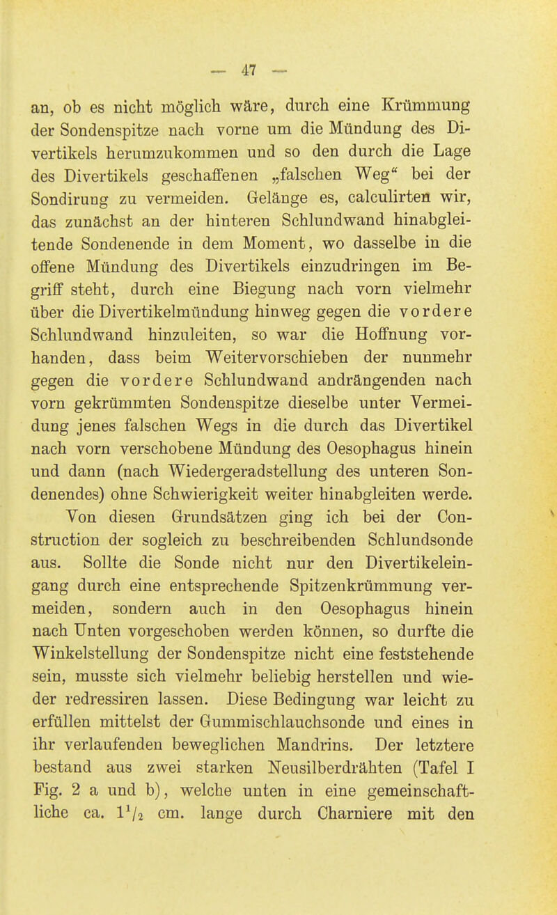 an, ob es nicht möglich wäre, durch eine Krümmung der Sondenspitze nach vorne um die Mündung des Di- vertikels herumzAikommen und so den durch die Lage des Divertikels geschaffenen „falschen Weg bei der Sondirung zu vermeiden. Gelänge es, calculirten wir, das zunächst an der hinteren Schlundwand hinabglei- tende Sondenende in dem Moment, wo dasselbe in die offene Mündung des Divertikels einzudringen im Be- griff steht, durch eine Biegung nach vorn vielmehr über die Divertikelmündung hinweg gegen die vordere Schlundwand hinzuleiten, so war die Hoffnung vor- handen, dass beim Weitervorschieben der nunmehr gegen die vordere Schlundwand andrängenden nach vorn gekrümmten Sondenspitze dieselbe unter Vermei- dung jenes falschen Wegs in die durch das Divertikel nach vorn verschobene Mündung des Oesophagus hinein und dann (nach Wiedergeradstellung des unteren Son- denendes) ohne Schwierigkeit weiter hinabgleiten werde. Von diesen Grundsätzen ging ich bei der Con- struction der sogleich zu beschreibenden Schlundsonde aus. Sollte die Sonde nicht nur den Divertikelein- gang durch eine entsprechende Spitzenkrümmung ver- meiden, sondern auch in den Oesophagus hinein nach Unten vorgeschoben werden können, so durfte die Winkelstellung der Sondenspitze nicht eine feststehende sein, musste sich vielmehr beliebig herstellen und wie- der redressiren lassen. Diese Bedingung war leicht zu erfüllen mittelst der Gummischlauchsonde und eines in ihr verlaufenden beweglichen Mandrins. Der letztere bestand aus zwei starken Neusilberdrähten (Tafel I Fig. 2 a und b), welche unten in eine gemeinschaft- liche ca. IV2 cm. lange durch Charniere mit den