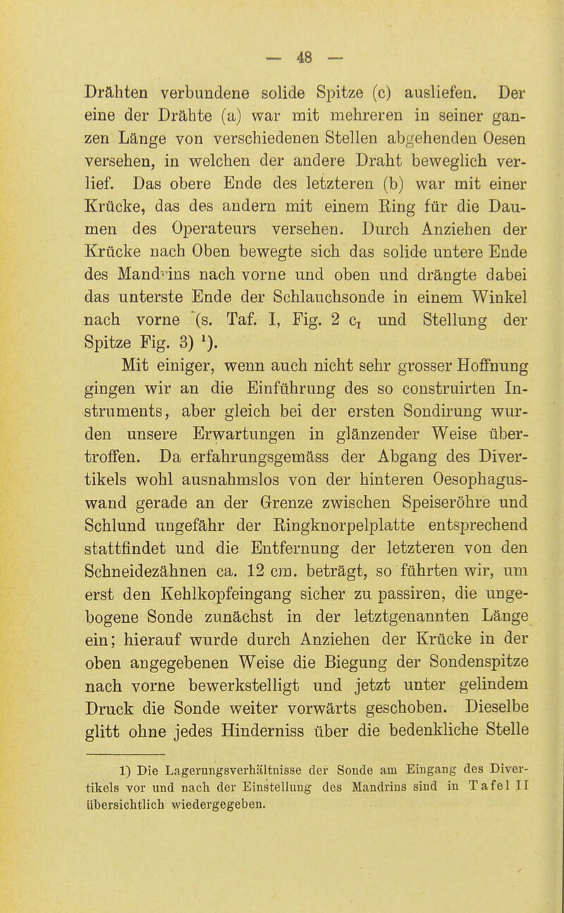 Drähten verbundene solide Spitze (c) ausliefen. Der eine der Drähte (a) war mit mehreren in seiner gan- zen Länge von verschiedenen Stellen abgehenden Oesen versehen, in welchen der andere Draht beweglich ver- lief. Das obere Ende des letzteren (b) war mit einer Krücke, das des andern mit einem Ring für die Dau- men des Operateurs versehen. Durch Anziehen der Krücke nach Oben bewegte sich das solide untere Ende des Mand' ins nach vorne und oben und drängte dabei das unterste Ende der Schlauchsonde in einem Winkel nach vorne (s. Taf. I, Fig. 2 Cj und Stellung der Spitze Fig. 3) Mit einiger, wenn auch nicht sehr grosser Hoffnung gingen wir an die Einführung des so coustruirten In- struments, aber gleich bei der ersten Sondirung wur- den unsere Erwartungen in glänzender Weise über- troffen. Da erfahrungsgemäss der Abgang des Diver- tikels wohl ausnahmslos von der hinteren Oesophagus- wand gerade an der Grenze zwischen Speiseröhre und Schlund ungefähr der Ringknorpelplatte entsprechend stattfindet und die Entfernung der letzteren von den Schneidezähnen ca. 12 cm. beträgt, so führten wir, um erst den Kehlkopfeingang sicher zu passiren, die unge- bogene Sonde zunächst in der letztgenannten Länge ein; hierauf wurde durch Anziehen der Krücke in der oben angegebenen Weise die Biegung der Sondenspitze nach vorne bewerkstelligt und jetzt unter gelindem Druck die Sonde weiter vorwärts geschoben. Dieselbe glitt ohne jedes Hinderniss über die bedenkliche Stelle 1) Die Lagerungsverhältnisse der Sonde am Eingang des Diver- tikels vor und nach der Einstellung des Mandrins sind in Tafel II übersichtlich wiedergegeben.