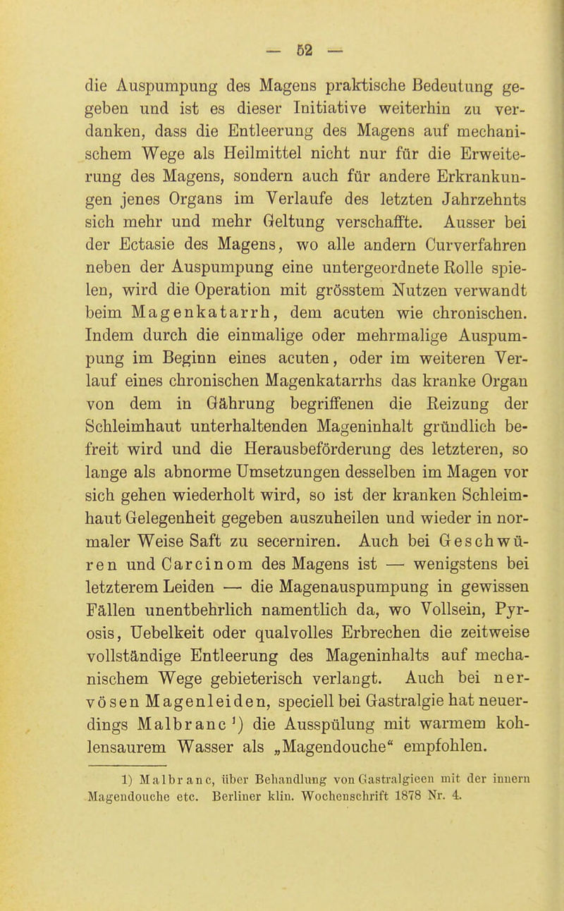 die Auspurapung des Magens praktische Bedeutung ge- geben und ist es dieser Initiative weiterhin zu ver- danken, dass die Entleerung des Magens auf mechani- schem Wege als Heilmittel nicht nur für die Erweite- rung des Magens, sondern auch für andere Erkrankun- gen jenes Organs im Verlaufe des letzten Jahrzehnts sich mehr und mehr Geltung verschaffte. Ausser bei der Ectasie des Magens, wo alle andern Curverfahren neben der Auspumpung eine untergeordnete Rolle spie- len, wird die Operation mit grösstem Nutzen verwandt beim Magenkatarrh, dem acuten wie chronischen. Indem durch die einmalige oder mehrmalige Auspum- pung im Beginn eines acuten, oder im weiteren Ver- lauf eines chronischen Magenkatarrhs das kranke Organ von dem in öährung begriffenen die Reizung der Schleimhaut unterhaltenden Mageninhalt gründlich be- freit wird und die Herausbeförderung des letzteren, so lange als abnorme Umsetzungen desselben im Magen vor sich gehen wiederholt wird, so ist der kranken Schleim- haut Gelegenheit gegeben auszuheilen und wieder in nor- maler Weise Saft zu secerniren. Auch bei Geschwü- ren undCarcinom des Magens ist — wenigstens bei letzterem Leiden — die Magen auspumpung in gewissen Fällen unentbehrlich namentlich da, wo Vollsein, Pyr- osis, üebelkeit oder qualvolles Erbrechen die zeitweise vollständige Entleerung des Mageninhalts auf mecha- nischem Wege gebieterisch verlangt. Auch bei ner- vösen Magenleiden, speciellbei Gastralgie hat neuer- dings Malbranc^) die Ausspülung mit warmem koh- lensaurem Wasser als „Magendouche empfohlen. 1) Malbranc, über Behandlung von Gastralgieen mit. der inuern Magendouche etc. Berliner kliu. Wochenschrift 1878 Nr. 4.