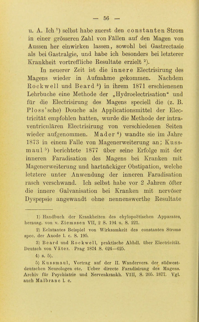 u. A. Ich ') selbst habe zuerst den constanten Strom in einer grösseren Zahl von Fällen auf den Magen von Aussen her einwirken lassen, sowohl bei Gastrectasie als bei Gastralgie, und habe ich besonders bei letzterer Krankheit vortreffliche Resultate erzielt In neuerer Zeit ist die innere Electrisirung des Magens wieder in Aufnahme gekommen. Nachdem Rockwell und Beard ^) in ihrem 1871 erschienenen Lehrbuche eine Methode der „Hydroelectrisation und für die Electrisirung des Magens speciell die (z. B. Ploss'sche) Douche als Applicationsmittel der Elec- tricität empfohlen hatten, wurde die Methode der intra- ventriculären Electrisirung von verschiedenen Seiten wieder aufgenommen. Mader wandte sie im Jahre 1873 in einem Falle von Magenerweiterung an; Kuss- maul ^) berichtete 1877 über seine Erfolge mit der inneren Faradisation des Magens bei Kranken mit Magener Weiterung und hartnäckiger Obstipation, welche letztere unter Anwendung der inneren Faradisation rasch verschwand. Ich selbst habe vor 2 Jahren öfter die innere Galvanisation bei Kranken mit nervöser Dyspepsie angewandt ohne nennenswerthe Resultate 1) Handbuch der Krankheiten des chylopoetischen Apparates, herausg. von v. Ziemssen VII, 2 S. 194 u. S. 221. 2) Eclatantes Beispiel von Wirksamkeit des constanten Stroms spec. der Anode 1. c. S. 195. 3) Beard und Eockwell, praktische Abhdl. über Electricität. Deutsch von Väter, Prag 1874 S. 624—625. 4) s. 5). 5) Kussmaul, Vortrag auf der II. Wandervers, der südwest- dentschen Neurologen etc. üeber directe Faradisirung des Magens. Archiv für Psychiatrie und Nervenkrankh. VIII, S. 205. 1877. Vgl. auch Malbranc 1. c.