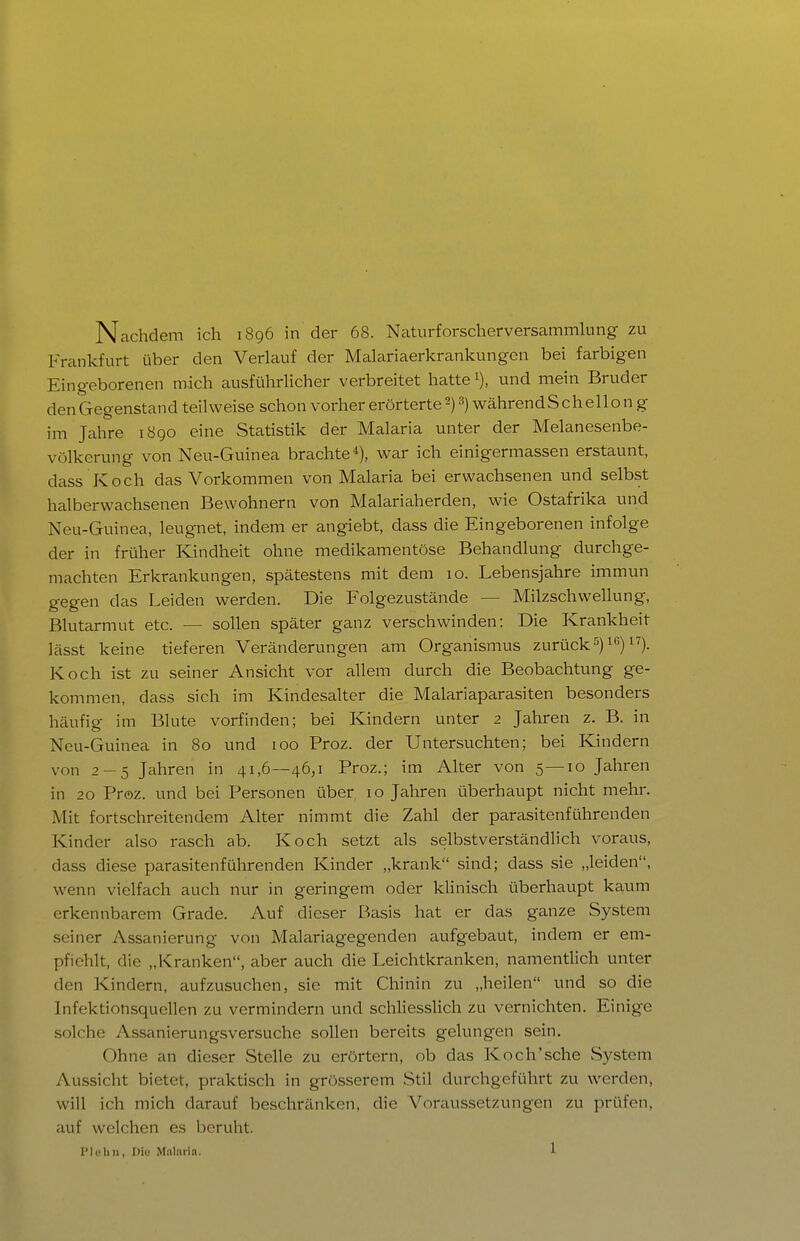 Nachdem ich 1896 in der 68. Naturforscherversammlung zu Frankfurt über den Verlauf der Malariaerkrankungcn bei farbigen Eingeborenen mich ausführlicher verbreitet hatte i), und mein Bruder den Gegenstand teilweise schon vorher erörterte 2) 3) währendSchellon g im Jahre 1890 eine Statistik der Malaria unter der Melanesenbe- völkerung von Neu-Guinea brachte*), war ich einigermassen erstaunt, dass Koch das Vorkommen von Malaria bei erwachsenen und selbst halberwachsenen Bewohnern von Malariaherden, wie Ostafrika und Neu-Guinea, leugnet, indem er angiebt, dass die Eingeborenen infolge der in früher Kindheit ohne medikamentöse Behandlung durchge- machten Erkrankungen, spätestens mit dem 10. Lebensjahre immun gegen das Leiden werden. Die Folgezustände — Milzschwellung, Blutarmut etc. — sollen später ganz verschwinden: Die Krankheit lässt keine tieferen Veränderungen am Organismus zurück^)i) 1^). Koch ist zu seiner Ansicht vor allem durch die Beobachtung ge- kommen, dass sich im Kindesalter die Malariaparasiten besonders häufig im Blute vorfinden; bei Kindern unter 2 Jahren z. B. in Neu-Guinea in 80 und 100 Proz. der Untersuchten; bei Kindern von 2-5 Jahren in 41,6—46,1 Proz.; im Alter von 5—10 Jahren in 20 Proz. und bei Personen über 10 Jahren überhaupt nicht mehr. Mit fortschreitendem Alter nimmt die Zahl der parasitenführenden Kinder also rasch ab. Koch setzt als selbstverständlich voraus, dass diese parasitenführenden Kinder „krank sind; dass sie „leiden, wenn vielfach auch nur in geringem oder klinisch überhaupt kaum erkennbarem Grade. Auf dieser Basis hat er das ganze System seiner Assanierung von Malariagegenden aufgebaut, indem er em- pfiehlt, die „Kranken, aber auch die Leichtkranken, namentlich unter den Kindern, aufzusuchen, sie mit Chinin zu „heilen und so die Infektionsquellen zu vermindern und schliesshch zu vernichten. Einige solche Assanierungsversuche sollen bereits gelungen sein. Ohne an dieser Stelle zu erörtern, ob das Koch'sehe System Aussicht bietet, praktisch in grösserem Stil durchgeführt zu werden, will ich mich darauf beschränken, die Voraussetzungen zu prüfen, auf welchen es beruht.