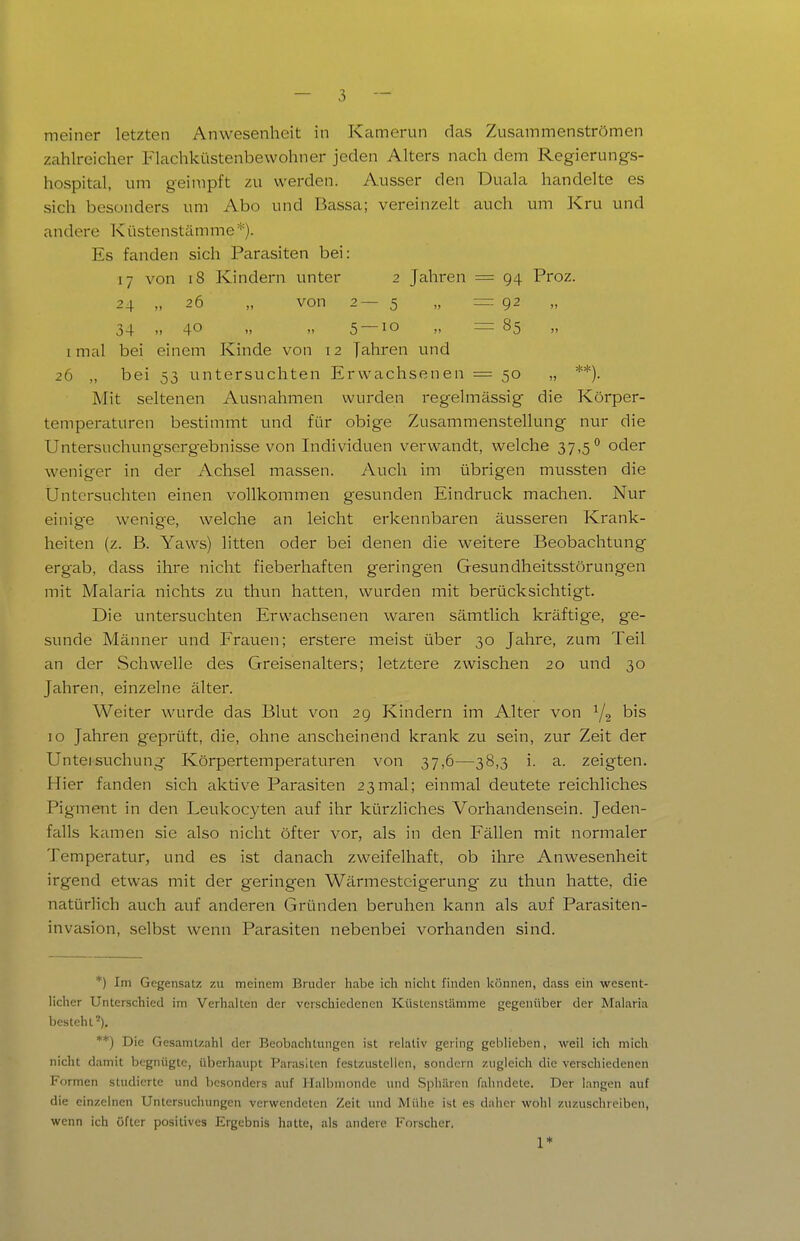 meiner letzten Anwesenheit in Kamerun das Zusammenströmen zahlreicher Flachküstenbewohner jeden Alters nach dem Regierungs- hospital, um geimpft zu werden. Ausser den Duala handelte es sich besonders um Abo und Bassa; vereinzelt auch um Kru und andere Küstenstämme*). Es fanden sich Parasiten bei: 17 von 18 Kindern unter 2 Jahren = 94 Proz. 24 „ 26 „ von 2—5 „ =92 34 ..40 5 — 10 „ = 85 I mal bei einem Kinde von 12 Jahren und 26 „ bei 53 untersuchten Erwachsenen = 50 „ **). Mit seltenen Ausnahmen wurden regelmässig die Körper- temperaturen bestimmt und für obige Zusammenstellung nur die Untersuchungsergebnisse von Individuen verwandt, welche 37,5*^ oder weniger in der Achsel massen. Auch im übrigen mussten die Untersuchten einen vollkommen gesunden Eindruck machen. Nur einige wenige, welche an leicht erkennbaren äusseren Krank- heiten (z. B. Yaws) litten oder bei denen die weitere Beobachtung ergab, dass ihre nicht fieberhaften geringen Gesundheitsstörungen mit Malaria nichts zu thun hatten, wurden mit berücksichtigt. Die untersuchten Erwachsenen waren sämtlich kräftige, ge- sunde Männer und Frauen; erstere meist über 30 Jahre, zum Teil an der Schwelle des Greisen alters; letztere zwischen 20 und 30 Jahren, einzelne älter. Weiter wurde das Blut von 29 Kindern im Alter von Yg 10 Jahren geprüft, die, ohne anscheinend krank zu sein, zur Zeit der Unteisuchung Körpertemperaturen von 37,6—38,3 i. a. zeigten. Hier fanden sich aktive Parasiten 23mal; einmal deutete reichliches Pigment in den Leukocyten auf ihr kürzliches Vorhandensein. Jeden- falls kamen sie also nicht öfter vor, als in den Fällen mit normaler Temperatur, und es ist danach zweifelhaft, ob ihre Anwesenheit irgend etwas mit der geringen Wärmesteigerung zu thun hatte, die natürlich auch auf anderen Gründen beruhen kann als auf Parasiten- invasion, selbst wenn Parasiten nebenbei vorhanden sind. *) Im Gegensatz zu meinem Bruder habe icli nicht finden können, dass ein wesent- licher Unterschied im Verhalten der verschiedenen Küstenstämme gegenüber der Malaria besteht'). **) Die Gesamtzahl der Beobachtungen ist relativ gering geblieben, weil ich mich nicht damit begnügte, überhaupt Parasiten festzustellen, sondern zugleich die verschiedenen Formen studierte und besonders auf Halbmonde und Spliären fahndete. Der langen auf die einzelnen Untersuchungen verwendeten Zeit und Mühe ist es daher wohl zuzuschreiben, wenn ich öfter positives Ergebnis hatte, als andere Forscher. 1*