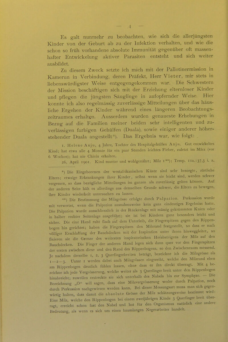 Es galt nunmehr zu beobachten, wie sich die allerjüngsten Kinder von der Geburt ab zu der Infektion verhalten, und wie die schon so früh vorhandene absolute Immunität gegenüber oft massen- hafter Entwickelung aktiver Parasiten entsteht und sich weiter ausbildet. Zu diesem Zweck setzte ich mich mit der Pallotinermission in Kamerun in Verbindung, deren Präfekt, Herr Vieter, mir stets in liebenswürdigster Weise entgegengekommen war. Die Schwestern der Mission beschäftigen sich mit der Erziehung elternloser Kinder und pflegen die jüngsten Säuglinge in aufopfernder Weise. Hier konnte ich also regelmässig zuverlässige Mitteilungen über das häus- Hche Ergehen der Kinder während eines längeren Beobachtungs- zeitraumes erhalten. Ausserdem wurden genaueste Erhebungen in Bezug auf die Familien meiner beiden sehr intelHgenten und zu- verlässigen farbigen Gehülfen (Duala), sowie einiger anderer höher- stehender Duala angestellt*). Das Ergebnis war, wie folgt: . I. Helene Anju, 4 Jahre, Tochter des Hospitalgehülfen Anju. Gut entwickeltes Kind; hat etwa alle 4 Monate für ein paar Stunden leichtes Fieber, zuletzt im März (vor 6 Wochen); hat nie Chinin erhalten. 26. April 1901. Kind munter und wohlgenährt; Milz i**); Temp. iia.:37,3 i. a. *) Die Eingeborenen der westafrikanischen Küste sind sehr besorgte, zärtliche Eltern; etwaige Erkrankungen ihrer Kinder, selbst wenn sie leicht sind, werden schwer vergessen, so dass bezügliche Mitteilmigen im ganzen als zuverlässig gelten können. Auf der anderen Seite hält es allerdings aus demselben Grunde schwer, die Eltern zu bewegen, ihre Kinder wiederholt untersuchen zu lassen. **) Die Bestimmung der Milzgrösse erfolgte durch Palpation. Perkussion wurde mit verwertet, wenn die Palpation ausnahmsweise kein ganz eindeutiges Ergebniss halle. Die Palpation wurde ausschliesslich in der Rückenlage mit mässig gekrümmten Knien oder in halber rechter Seitenlage ausgefülirt; sie ist bei Kindern ganz besonders leicht und sicher. Die eine Hand ruht flach auf dem Unterleib, die Eingerspitzen gegen den Rippen- bogen hin gerichtet; haben die Fingerspitzen den Milzrand festgestellt, so dass er nach völliger Erschlaffung der Bauchdecken mit der Inspiration unter ihnen hinweggleitet, so fixieren sie die Grenze des weitesten inspiratorischen Herabsteigens der Milz auf den Bauchdecken. Die Finger der anderen Hand legen sich dann quer vor den Fingerspitzen der ersten zwischen diese und den Rand des Rippenbogens, so den Zwischenraum messend. Je nachdem derselbe i, 2, 3 Querfingerbreiten beträgt, bezeichne ich die Milzgrösse als l_2_3 Unter i werden dabei auch Milzgrösscn eingereiht, welche den Milzrand eben am Rippenbogen deudich fühlen lassen, ohne dass er ihn direkt überragt. Mit 4 ^^e- zeichne ich jede Verg.össerung, welche weiter als 3 Querfingerbreit unter den Rippenbogen hinabreicht; zuweilen erstreckte sie sich unterhalb des Nabels bis znr Symphyse. - Die Bezeichnung „O wül sagen, dass eine Milzvergrösserung weder durch Palpat.on, noch durch Perkussion nachgewiesen werden kann. Bei dieser Messungsart muss man sich gegen- wärtig halten, dass damit die absolute Grösse der Milz schätzungsweise bestimmt w.rd: Eine Milz, welche den Rippenbogen bei einem zweijährigen Kinde 3 Quevfinger bre.t uber- ragt, erreicht schon fast den Nabel und hat für den Organismus natürlich cme andere Bedeutung, als wenn es sich um einen baumlangen Negerarbciter handelt.