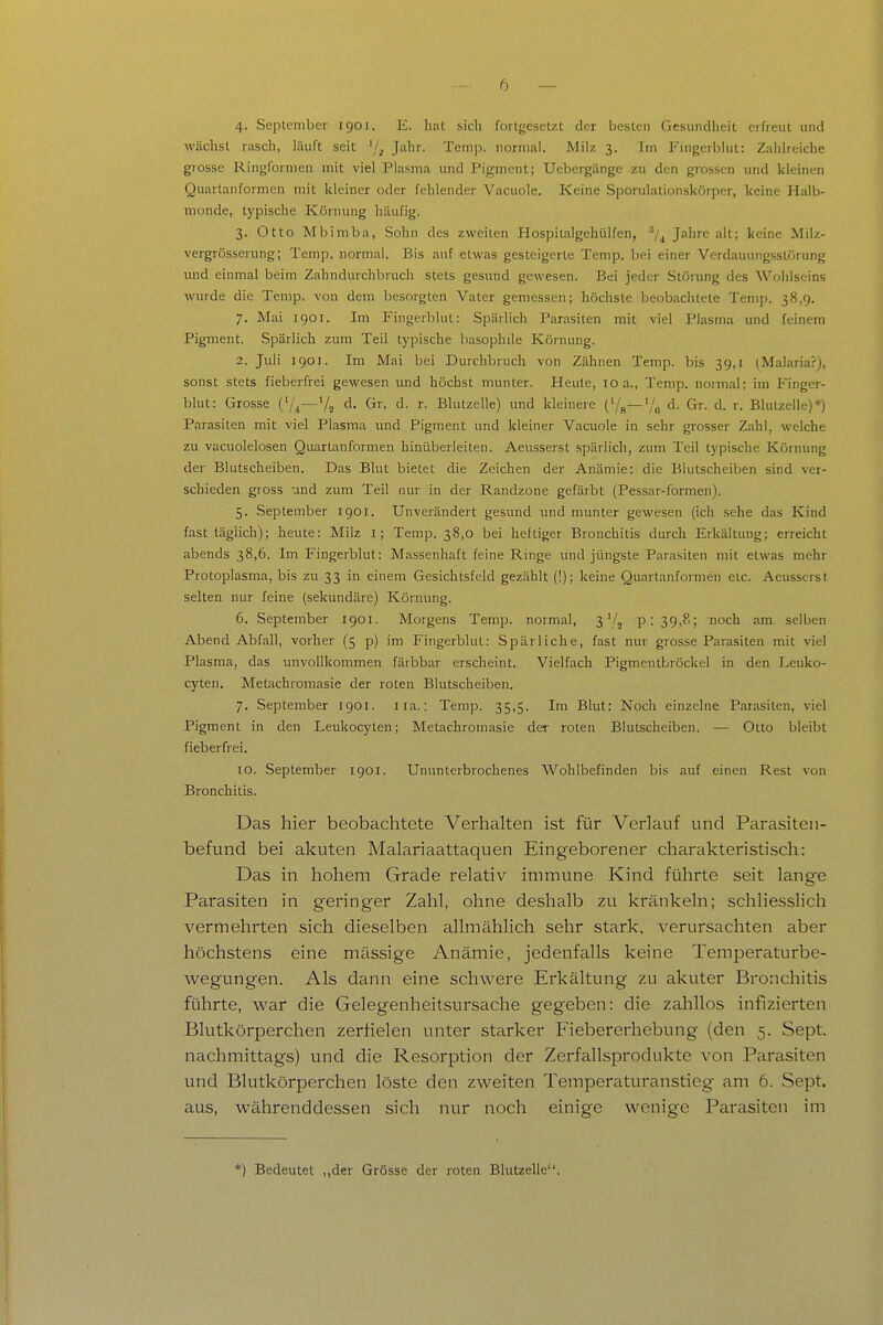 4. September 1901. E. hat sich fortgesetzt der besten Gesundheit erfreut und wächst rasch, läuft seit Jahr. Teinp. normal. Milz 3. Im Fingerblut: Zahlreiche grosse Ringformen mit viel Plasma und Pigment; Uebergänge zu den grossen und kleinen Quartanformen mit kleiner oder fehlender Vacuole. Keine Sporulationskörper, keine Halb- monde, typische Körnung häufig. 3. Otto Mbimba, Sohn des zweiten Hospilalgehülfen, ''/^ Jahre alt; keine Milz- vergrösserung; Tcmp. normal. Bis auf etwas gesteigerte Temp. bei einer Verdauungsstörung und einmal beim Zahndurchbruch stets gesund gewesen. Bei jeder Störung des Wohlseins wurde die Temp. von dem besorgten Vater gemessen; höchste beobachtete Temp. 38,9. 7. Mai 1901. Im Fingerblut: Spärlich Parasiten mit viel Plasma und feinem Pigment. Spärlich zum Teil typische basophile Körnung. 2. Juli 1901. Im Mai bei Durchbruch von Zähnen Temp. bis 39,1 (Malaria?), sonst stets fieberfrei gewesen und höchst munter. Heule, loa., Temp. normal; im Finger- blut: Grosse (V4—V2 d. Gr. d. r. Blutzelle) und kleinere ('/s—'/g d. Gr. d. r. Blulzelle)*) Parasiten mit viel Plasma und Pigment und kleiner Vacuole in sehr grosser Zahl, welche zu vacuolelosen Quartanformen hinüberleiten. Aeusserst spärlich, zum Teil typische Körnung der Blutscheiben. Das Blut bietet die Zeichen der Anämie: die Blutscheiben sind ver- schieden gross und zum Teil nur in der Randzone gefärbt (Pessar-formen). 5. September 1901. Unverändert gesund und munter gewesen (ich sehe das Kind fast täglich); heute: Milz i; Temp. 38,0 bei heftiger Bronchitis durch Erkältung; erreicht abends 38,6. Im Fingerblut: Massenhaft feine Ringe luid jüngste Parasiten mit etwas mehr Protoplasma, bis zu 33 in einem Gesichtsfeld gezählt (!); keine Quartanformen etc. Aeusserst selten nur feine (sekundäre) Körnung. 6. September 1901. Morgens Temp. normal, 3'/j p:39,8; noch am selben Abend Abfall, vorher (5 p) im Fingerblut: Spärliche, fast nur grosse Parasiten mit viel Plasma, das unvollkommen färbbar erscheint. Vielfach Pigmentbröckel in den Leuko- cyten. Metachromasie der roten Blutscheiben. 7. September 1901. iia.: Temp. 35,5. Im Blut: Noch einzelne Parasiten, viel Pigment in den Leukocyten; Metachromasie der roten Blutscheiben. — Otto bleibt fieberfrei. 10. September 1901. Ununterbrochenes Wohlbefinden bis auf einen Rest von Bronchitis. Das hier beobachtete Verhalten ist für Verlauf und Parasiten- befund bei akuten Malariaattaquen Eingeborener charakteristisch: Das in hohem Grade relativ immune Kind führte seit lange Parasiten in geringer Zahl, ohne deshalb zu kränkeln; schliesslich vermehrten sich dieselben allmählich sehr stark, verursachten aber höchstens eine mässige Anämie, jedenfalls keine Temperaturbe- wegungen. Als dann eine schwere Erkältung zu akuter Bronchitis führte, war die Gelegenheitsursache gegeben: die zahllos infizierten Blutkörperchen zerfielen unter starker Fiebererhebung (den 5. Sept. nachmittags) und die Resorption der Zerfallsprodukte von Parasiten und Blutkörperchen löste den zweiten Temperaturanstieg am 6. Sept. aus, währenddessen sich nur noch einige wenige Parasiten im *) Bedeutet ,,der Grösse der roten Blutzelle.