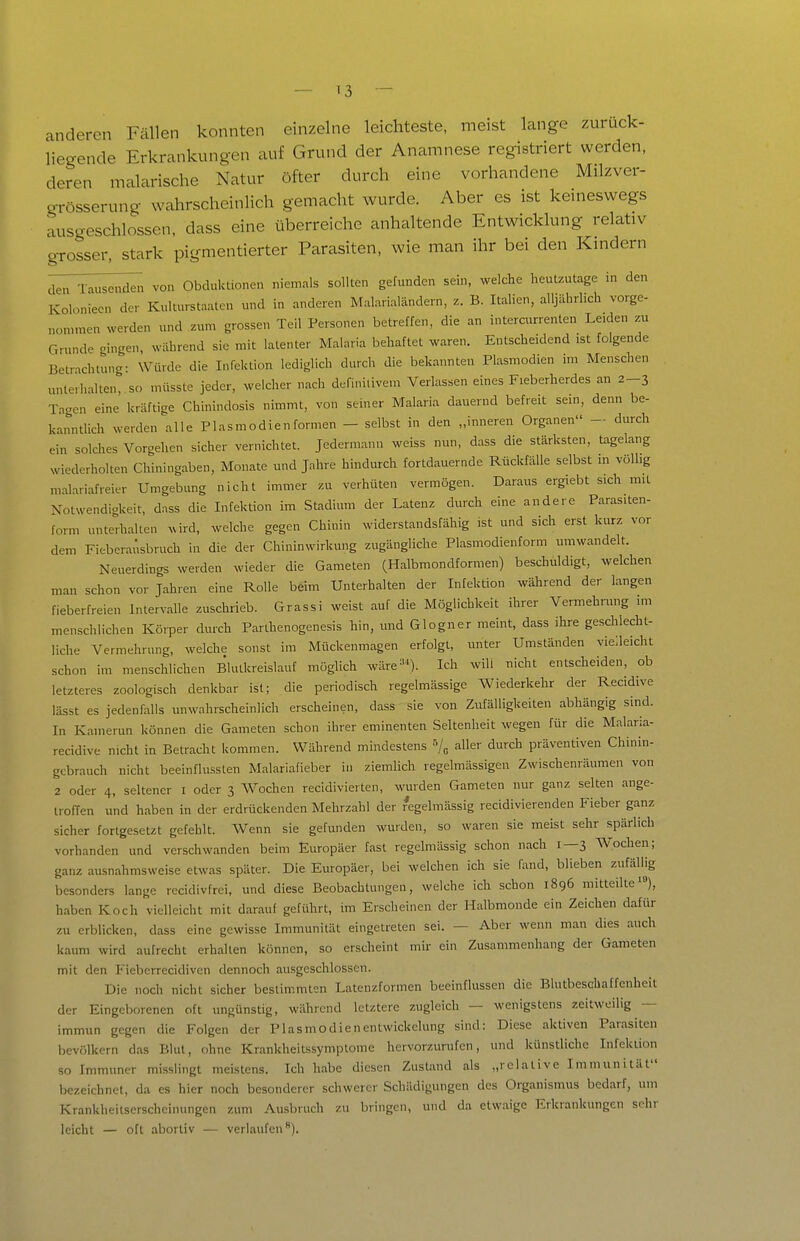 anderen Fällen konnten einzelne leichteste, meist lange zurück- liegende Erkrankungen auf Grund der Anamnese registriert werden, deren malarische Natur öfter durch eine vorhandene Milzver- grösserung wahrscheinlich gemacht wurde. Aber es ist kemeswegs ausgeschlossen, dass eine überreiche anhaltende Entwicklung relativ grosser, stark pigmentierter Parasiten, wie man ihr bei den Kmdern ^leT^j^^ii^^i von Obduktionen niemals sollten gefunden sein, welche heutzutage in den Kolonieen der Kulturstaalen und in anderen Malarialändern, z. B. Italien, alljährlich vorge- nommen werden und zum grossen Teil Personen betreffen, die an intercurrenten Leiden zu Cxrunde gingen, während sie mit latenter Malaria behaftet waren. Entscheidend ist folgende Betrnchiung- Würde die Infektion lediglich durch die bekannten Plasmodien im Menschen unterhaken, so müsste jeder, welcher nach definitivem Verlassen eines Fieberherdes an 2-3 Taaen eine kräftige Chinindosis nimmt, von seiner Malaria dauernd befreit sein, denn be- kanntlich werden alle Plasmodien formen - selbst in den „inneren Organen - durch ein solches Vorgehen sicher vernichtet. Jedermann weiss nun, dass die stärksten, tagelang wiederholten Chiningaben, Monate und Jahre hindurch fortdauernde Rückfälle selbst m völlig m..lariafreier Umgebung nicht immer zu verhüten vermögen. Daraus ergiebt sich mit Notwendiakeit, dass die Infektion im Stadium der Latenz durch eine andere Parasiten- form unterhalten ^ird, welche gegen Chinin widerstandsfähig ist und sich erst kurz vor dem Fieberaüsbruch in die der Chininwirkung zugängliche Plasmodienform umwandelt. Neuerdings werden wieder die Gameten (Halbmondformen) beschuldigt, welchen man schon vor Jahren eine Rolle beim Unterhalten der Infektion während der langen fieberfreien Intervalle zuschrieb. Grassi weist auf die Möglichkeit ihrer Verehrung im menschlichen Körper durch Parlhenogenesis hin, und Glogner meint, dass ihre geschlecht- liche Vermehrung, welche sonst im Mückenmagen erfolgt, unter Umständen vie.leicht schon im menschlichen Blutkreislauf möglich wäre^'^). Ich will nicht entscheiden, ob letzteres zoologisch denkbar ist; die periodisch regelmässige Wiederkehr der Recidive lässt es jedenfalls unwahrscheinlich erscheinen, dass sie von Zufälligkeiten abhängig sind. In Kamerun können die Gameten schon ihrer eminenten Seltenheit wegen für die Malaria- recidive nicht in Betracht kommen. Während mindestens «/^ aller durch präventiven Chinin- gebrauch nicht beeinflussten Malariafieber in ziemlich regelmässigen Zwischenräumen von 2 oder 4, seltener i oder 3 Wochen recidivierten, wurden Gameten nur ganz selten ange- troffen und haben in der erdrückenden Mehrzahl der regelmässig recidivierenden Fieber ganz sicher fortgesetzt gefehlt. Wenn sie gefunden wurden, so waren sie meist sehr spärlich vorhanden und verschwanden beim Europäer fast regelmässig schon nach 1—3 AVochen; ganz ausnahmsweise etwas später. Die Europäer, bei welchen ich sie fand, blieben zufälhg besonders lange recidivfrei, und diese Beobachtungen, welche ich schon 1896 mitteilte), haben Koch vielleicht mit darauf geführt, im Erscheinen der Halbmonde ein Zeichen dafür zu erblicken, dass eine gewisse Immunität eingetreten sei. — Aber wenn man dies auch kaum wird aufrecht erhalten können, so erscheint mir ein Zusammenhang der Gameten mit den Fieberrecidivcn dennoch ausgeschlossen. Die noch nicht sicher bestimmton Latenzformen beeinflussen die Blutbeschaffenheit der Eingeborenen oft ungünstig, während letztere zugleich — wenigstens zeitweilig — immun gegen die Folgen der Plasmodienentwickelung sind: Diese aktiven Parasiten bevölkern das Blut, ohne Krankheitssymptome hervorzurufen, und künstliche Infeküon so Immuner misslingt meistens. Ich habe diesen Zustand als „relative Immunität bezeichnet, da es hier noch besonderer schwerer Schädigungen des Organismus bedarf, um Krankheitserscheinungen zum Ausbruch zu bringen, und da etwaige Erkrankungen sehr leicht — oft abortiv — verlaufen).