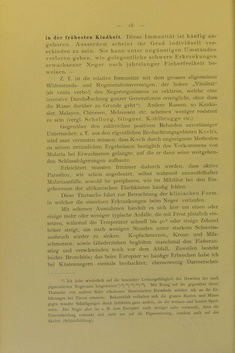 in der frühesten Kindhoit. Diese Immunität ist häufig an- geboren. Ausserdem scheint ihr Grad individuell ver- schieden zu sein. Sie kann unter ungünstigen Umständen verloren gehen, wie gelegentliche schwere Erkrankungen erwachsener Neger nach jahrelanger Fieberfreiheit be- weisen. — Z. T. ist die relative Immunität mit dem grossen allgemeinen Widerstands- und Regenerationsvermögen, der hohen „Vitcilität (sit venia verbo!) des Negerorganismus zu erklären, welche eine intensive Durchs^uchuug ganzer Generationen ermöglicht, ohne dass die Rasse darüber zu Grunde geht=^=). Andere Rassen, so Kauka- sier, Malayen, Chinesen, Melanesen etc. scheinen weniger resistent zu sein (vergl. Schellong, Glogner, Kohlbrugge etc.) Gegenüber den zahlreichen positiven Befunden zuverlässiger Untersucher, z.T. aus den eigenthchen Beobachtungsgebieten Koch's, wird man vermuten müssen, dass Koch durch ungeeignete Methoden zu seinen irrtümlichen Ergebnissen bezüghch des A^orkommens von Malaria bei Erwachsenen gelangte, auf die er dann seine weitgehen- den Schlussfolgerungen aufbaute. Erleichtert mussten Irrtümer dadurch werden, dass aktive Parasiten, wie schon angedeutet, selbst während unzweifelhafter McTlariaanfälle, sowohl im peripheren, wie im Milzblut bei den Ein- geborenen der afrikanischen Flachküsten häufig fehlen. Diese Thatsache führt zur Betrachtung der klinischen Form, in welcher die einzelnen Erlcrankungen beim Neger verlaufen. Mit seltenen Ausnahmen handelt es sich hier um einen oder einige mehr oder weniger typische Anfälle, die mit Frost plötzlich ein- setzen, während die Temperatur schnell bis 40« oder einige Zehntel höher 'steigt, um nach wenigen Stunden unter starkem Schweiss- ausbruch wieder zu sinken. Kopfschmerzen, Kreuz- und Milz- schmerzen, sowie Gliederziehen begleiten manchmal den Fieberan- stieg und verschwinden noch vor dem Abfall. Zuweilen besteht leichte Bronchitis; das beim Europäer so häufige Erbrechen habe ich bei Küstennegern niemals beobachtet; ebensowenig Darmerschei- *) Ich habe wiederholt auf die besondere Leistungsföhlgkeit des Gewebes der stark pigmentierten Negerrasse hingewiesen •■^)- Mit Bezug auf die gegenttl,er dieser Thatsache von anderer Seite erhobenen theoretischen Einwände möchte ich an die Er- fahrungen bei Tieren erinnern. BelcanntHch verhalten sich die grauen Raiten und Mäuse gegen manche Schädigungen durch Infektion gatu anders, als die weissen und bunten Spiel- arten. Der Neger aber ist z. B. dem Europäer noch weniger nahe verwandt, denn die Unterscheidung erstreckt sich nicht nur auf die Pignientierung, sondern auch auf das Skelett (Schädelbildung).