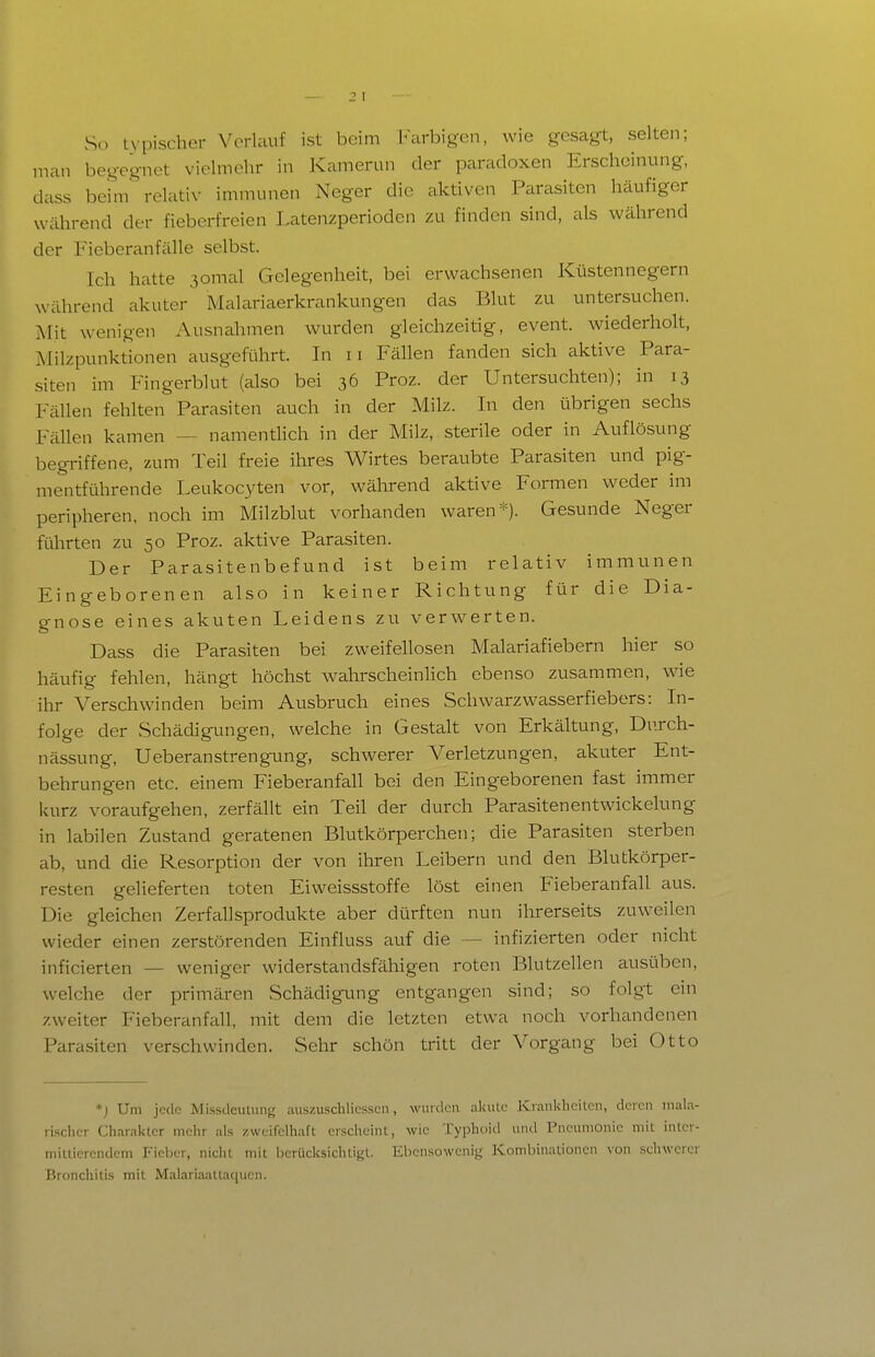 So typischer Verlauf ist beim Farbigen, wie gesagt, selten; man begegnet vielmehr in Kamenui der paradoxen Erscheinung, dass beim\elativ immunen Neger die aktiven Parasiten häufiger während der fieberfreien Latenzperioden zu finden sind, als während der Fieberanfälle selbst. Ich hatte 3omal Gelegenheit, bei erwachsenen Küstennegern während akuter Malariaerkrankungen das Blut zu untersuchen. Mit wenigen Ausnahmen wurden gleichzeitig, event. wiederholt, Milzpunktionen ausgeführt. In ii Fällen fanden sich aktive Para- siten im Fingerblut (also bei 36 Proz. der Untersuchten); in 13 Fällen fehlten Parasiten auch in der Milz. In den übrigen sechs Fällen kamen — namentlich in der Milz, sterile oder in Auflösung begriffene, zum Teil freie ihres Wirtes beraubte Parasiten und pig- mentführende Leukocyten vor, während aktive Formen weder im peripheren, noch im Milzblut vorhanden waren*). Gesunde Neger führten zu 50 Proz. aktive Parasiten. Der Parasitenbefund ist beim relativ immunen Eingeborenen also in keiner Richtung für die Dia- gnose eines akuten Leidens zu verwerten. Dass die Parasiten bei zweifellosen Malariafiebern hier so häufig fehlen, hängt höchst wahrscheinlich ebenso zusammen, wie ihr Verschwinden beim Ausbruch eines Schwarzwasserfiebers: In- folge der Schädigungen, welche in Gestalt von Erkältung, Du.rch- nässung, Ueberanstrengimg, schwerer Verletzungen, akuter Ent- behrungen etc. einem Fieberanfall bei den Eingeborenen fast immer kurz voraufgehen, zerfällt ein Teil der durch Parasitenentwickelung in labilen Zustand geratenen Blutkörperchen; die Parasiten sterben ab, und die Resorption der von ihren Leibern und den Blutkörper- resten gelieferten toten Eiweissstoffe löst einen Fieberanfall aus. Die gleichen Zerfallsprodukte aber dürften nun ihrerseits zuweilen wieder einen zerstörenden Einfluss auf die — infizierten oder nicht inficierten — weniger widerstandsfähigen roten Blutzellen ausüben, welche der primären Schädigung entgangen sind; so folgt ein zweiter Fieberanfall, mit dem die letzten etwa noch vorhandenen Parasiten verschwinden. Sehr schön tritt der Vorgang bei Otto *; Um jede MissdeuLung aiiszuschlicsscn, wurden akulc Krankheiten, deren inala- risclicr Charakter mehr als zweifelhaft erscheint, wie Typhoid und Pneumonie mit inter- mittierendem Fieber, nicht mit berücksichtigt. Eben.sowcnig Kombinationen von schwerer Bronchitis mit Malariaattaqucn.