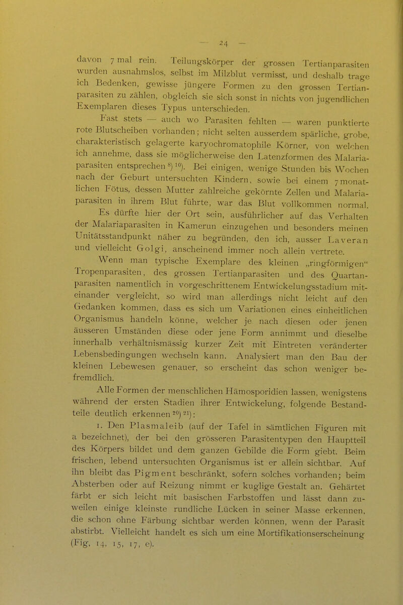 24 davon 7 mal rein. Teilungskörper der grossen Tertianparasiten wurden ausnahmslos, selbst im Milzblut vermisst, und deshalb trage ich Bedenken, gewisse jüngere Formen zu den grossen Tertian- parasiten zu zählen, obgleich sie sich sonst in nichts von jugendlichen Exemplaren dieses Typus unterschieden. Fast stets — auch wo Parasiten fehlten — waren punktierte rote Blutscheiben vorhanden; nicht selten ausserdem spärliche, grobe, charakteristisch gelagerte karyochromatophile Körner, von welchen ich annehme, dass sie möglicherweise den Latenzformen des Malaria- parasiten entsprechen s) 10). Bei einigen, wenige Stunden bis Wochen nach der Geburt untersuchten Kindern, sowie bei einem 7monat- lichen Fötus, dessen Mutter zahlreiche gekörnte Zellen und Malaria- parasiten in ihrem Blut führte, war das Blut vollkommen normal. Es dürfte hier der Ort sein, ausführhcher auf das Verhalten der Malariaparasiten in Kamerun einzugehen und besonders meinen Unitätsstandpunkt näher zu begründen, den ich, ausser Laveran und vielleicht Golgi, anscheinend immer noch allein vertrete. Wenn man typische Exemplare des kleinen „ringförmigen Tropenparasiten, des grossen Tertianparasiten und des Quartan- parasiten namentlich in vorgeschrittenem Entw-ickelungsstadkmi mit- einander vergleicht, so wird man allerdings nicht leicht auf den Gedanken kommen, dass es sich um Variationen eines einheitlichen Organismus handeln könne, welcher je nach diesen oder jenen äusseren Umständen diese oder jene Form annimmt und dieselbe innerhalb verhältnismässig kurzer Zeit mit Eintreten veränderter Lebensbedingungen wechseln kann. Anatysiert man den Bau der kleinen Lebewesen genauer, so erscheint das schon weniger be- fremdlich. Alle Formen der menschlichen Hämosporidien lassen, wenigstens während der ersten Stadien ihrer Entwickelung, folgende Bestand- teile deuthch erkennen 20) 21). I. Den Plasmaleib (auf der Tafel in sämtlichen Figuren mit a bezeichnet), der bei den grösseren Parasitentypen den Hauptteil des Körpers bildet und dem ganzen Gebilde die Form giebt. Beim frischen, lebend untersuchten Organismus ist er allein sichtbar. Auf ihn bleibt das Pigment beschränkt, sofern solches vorhanden; beim Absterben oder auf Reizung nimmt er kuglige Gestalt an. Gehärtet färbt er sich leicht mit basischen Farbstoffen und lässt dann zu- weilen einige kleinste rundliche Lücken in seiner Masse erkennen, die schon ohne Färbung sichtbar werden können, wenn der Parasit abstirbt. Vielleicht handelt es sich um eine Mortifikationserscheinung