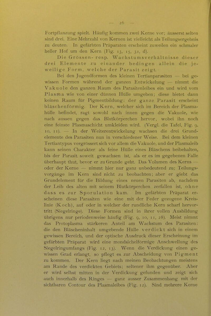 Fortpflanzung spielt. Häufig kommen zwei Kerne vor; äusserst selten sind drei. Eine Mehrzahl von Kernen ist vielleicht als Teilungsergebnis zu deuten. In gefärbten Präparaten erscheint zuweilen ein schmaler heller Hof um den Kern (Fig. 13, 15, 31, d). Die Grössen- resp. Wachstumsverhältnisse dieser drei Elemente zu ei ti an der bedingen allein die je- weilige Form, welche der Parasit zeigt. Bei den Jugendformen des kleinen Tertianparasiten — bei ge- wissen F'onnen während der ganzen Entwickelung — nimmt die Vakuole den ganzen Raum des Parasitenleibes ein und wird vom Plasma wie von einer dünnen Hülle umgeben; diese bietet daiui keinen Raum für Pigmentbildung: der ganze Parasit erscheint bläschenförmig. Der Kern, welcher sich im Bereich der Plasma- hülle befindet, ragt sowohl nach innen gegen die Vakuole, wie nach aussen gegen das Blutkörperchen hervor, wobei ihn noch eine feinste Plasmaschicht umkleiden wird. (Vergl. die Tafel, Fig. g, 10, Ii). — In der Weiterentwickelung wachsen die drei Grund- elemente des Parasiten nun in verschiedener Weise. Bei dem kleinen Tertiantypus vergrössert sich vor allem die Vakuole, und der Plasmaleib kann seinen Charakter als feine Hülle eines Bläschens beibehalten, bis der Parasit soweit gewachsen ist, als er es im gegebenen Falle überhaupt thut, bevor er zu Grunde geht. Das Volumen des Kerns — oder der Kerne — nimmt hier nur ganz unbedeutend zu; Teilungs- vorgänge im Kern sind nicht zu beobachten; aber er giebt das Grundelement für die Bildung' eines neuen Parasiten ab, nachdem der Leib des alten mit seinem Blutkörperchen zerfallen ist, ohne dass es zur Sporulation kam. Im gefärbten Präparat er- scheinen diese Parasiten wie eine mit der Feder gezogene Kreis- linie (Koch), auf oder in welcher der rundHche Kern scharf hervor- tritt (Siegelringe). Diese Formen sind in ihrer vollen Ausbildung übrigens nur periodenweise häufig (Fig. 9, 10, 11, 28). Meist nimmt das Protoplasma stärkeren Anteil am Wachstum des Parasiten: die den Bläscheninhalt umgebende Hülle verdickt sich in einem gewissen Bereich, und der optische Ausdruck dieser Erscheinung- im gefärbten Präparat wird eine mondsichelförmige Anschwellung des Siegelringumfangs (Fig. 12, 13). Wenn die Verdickung einen ge- wissen Grad erlangt, so pflegt es zur Abscheidung- von Pigment zu kommen. Der Kern liegt nach meinen Beobachtungen meistens am Rande des verdickten Gebiets; seltener ihm gegenüber. Aber er wird selbst mitten in der Verdickung gefunden und zeigt sich auch innerhalb des Ringes — ganz ausser Zusammenhang mit der sichtbaren Contour des Plasmaleibes (Fig. 12). Sind mehrere Kerne