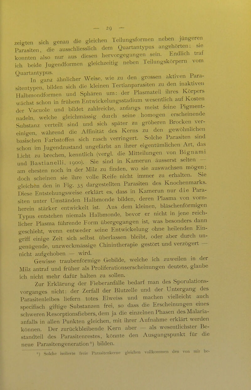 zeigten sich genau die gleichen Teilungsformen neben jüngeren Parasiten, die ausschliesslich dem Quartantypus angehörten; sie konnten also nur aus diesen hervorgegangen sem. Kndhch trat ich beide Jugendformen gleichzeitig neben Teilungskörpern vom Ouartantypus. „ ^ In ganz ähnlicher Weise, wie zu den grossen aktiven 1 ara- sitentypen, bilden sich die kleinen Tertianparasiten zu den inaktiven Halbmondformen und Sphären um: der Plasmateil ihres Körpers wächst schon in frühem Entwickelungsstadium wesentlich auf Kosten der Vacuole und bildet zahlreiche, anfangs meist feine Pigment- nadeln welche gleichmässig durch seine homogen erscheinende Substanz verteilt sind und sich später zu gröberen Brocken ver- einigen während die Affinität des Kerns zu den gewöhnlichen basischen Farbstoffen sich rasch verringert. Solche Parasiten sind schon im Jugendzustand ungefärbt an ihrer eigentümlichen Art, das licht zu brechen, kenntlich (vergl. die Mitteilungen von Bignami und Bastianeiii, 1900). Sie sind in Kamerun äusserst selten - am ehesten noch in der Milz zu finden, wo sie auswachsen mögen; doch scheinen sie ihre volle Reife nicht immer zu erhalten. Sie o-leichön den in Fig. 35 dargestellten Parasiten des Knochenmarks. Diese Entstehungsweise erklärt es, dass in Kamerun nur die Para- siten unter Umständen Halbmonde bilden, deren Plasma von vorn- herein stärker entwickelt ist. Aus dem kleinen, bläschenförmigen Typus entstehen niemals Halbmonde, bevor er nicht in jene reich- licher Plasma führende Form übergegangen ist, was besonders dann geschieht, wenn entweder seine Entwickelung ohne heilenden Ein- griff einige Zeit sich selbst überlassen bleibt, oder aber durch un- genügende, unzweckraässige Chinintherapie gestört und verzögert — nicht aufgehoben — wird. Gewisse traubenförmige Gebilde, welche ich zuweilen in der Milz antraf und früher als Prohferationserscheinungen deutete, glaube ich nicht mehr dafür halten zu sollen. Zur Erklärung der Fieberanfähe bedarf man des Sporulations- vorganges nicht: der Zerfall der Blutzelle und der Untergang des Parasitenleibes liefern totes Eiweiss und machen vielleicht auch specifisch giftige Substanzen frei, so dass die Erscheinungen eines schweren Resorptionsfiebers, dem ja die einzelnen Phasen des Malaria- anfalls in allen Punkten gleichen, mit ihrer Aufnahme erklärt werden können. Der zurückbleibende Kern aber - als wesentlichster Be- standteil des Parasitenrestes, könnte den Ausgangspunkt für die neue Parasitengeneration*) bilden. *) Solche isolierte freie Parasitenkerne gleiclu-n volilcninien den von mir he-