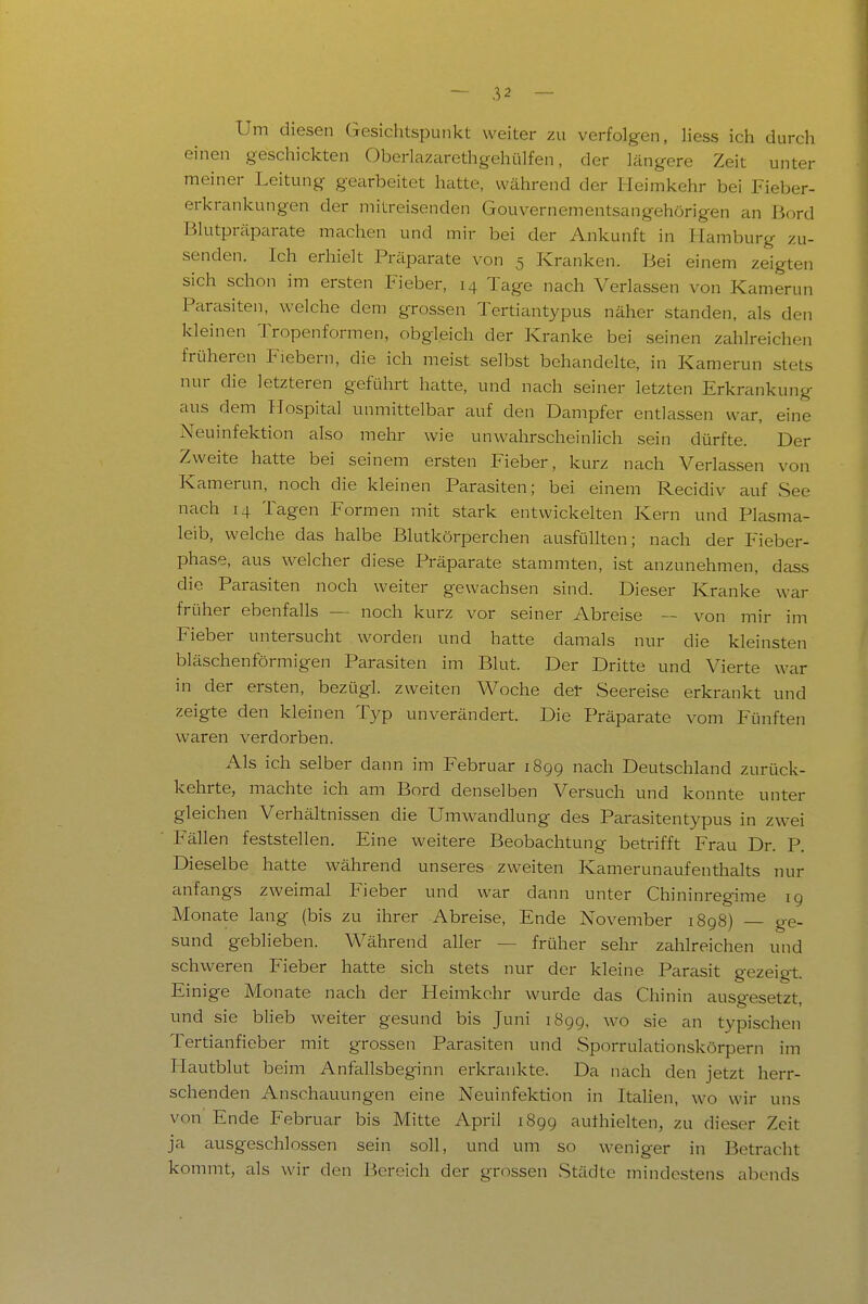 Um diesen Gesichtspunkt weiter zu verfolgen, Hess ich durcli einen geschickten Oberlazarethgehülfen, der längere Zeit unter meiner Leitung gearbeitet hatte, während der Heimkehr bei Fieber- erkrankungen der mitreisenden Gouvernementsangehörigen an Bord Blutpräparate machen und mir bei der Ankunft in Hamburg zu- senden. Ich erhielt Präparate von 5 Kranken. Bei einem zeigten sich schon im ersten Fieber, 14 Tage nach Verlassen von Kamerun Parasiten, welche dem grossen Tertiantypus näher standen, als den kleinen Tropenformen, obgleich der Kranke bei seinen zahlreichen früheren Fiebern, die ich meist selbst behandelte, in Kamerun stets nur die letzteren geführt hatte, und nach seiner letzten Erkrankung aus dem Hospital unmittelbar auf den Dampfer entlassen war, eine Neuinfektion also mehr wie unwahrscheinlich sein dürfte. Der Zweite hatte bei seinem ersten Fieber, kurz nach Verlassen von Kamerun, noch die kleinen Parasiten; bei einem Recidiv auf See nach 14 Tagen Formen mit stark entwickelten Kern und Plasma- leib, welche das halbe Blutkörperchen ausfüllten; nach der P'ieber- phase, aus welcher diese Präparate stammten, ist anzunehmen, dass die Parasiten noch weiter gewachsen sind. Dieser Kranke war früher ebenfalls — noch kurz vor seiner Abreise — von mir im Fieber untersucht worden und hatte damals nur die kleinsten bläschenförmigen Parasiten im Blut. Der Dritte und Vierte war in der ersten, bezügl. zweiten Woche del- Seereise erkrankt und zeigte den kleinen Typ unverändert. Die Präparate vom Fünften waren verdorben. Als ich selber dann im Februar 1899 nach Deutschland zurück- kehrte, machte ich am Bord denselben Versuch und konnte unter gleichen Verhältnissen die Umwandlung des Parasitentypus in zwei Fällen feststellen. Eine weitere Beobachtung betrifft Frau Dr. P. Dieselbe hatte während unseres zweiten Kamerunaufenthalts nur anfangs zweimal Fieber und war dann unter Chininregime 19 Monate lang (bis zu ihrer Abreise, Ende November 1898) — ge- sund geblieben. Während aller — früher sehr zahlreichen und schweren Fieber hatte sich stets nur der kleine Parasit gezeigt. Einige Monate nach der Heimkohr wurde das Chinin ausgesetzt, und sie blieb weiter gesund bis Juni 1899, wo sie an typischen Tertianfieber mit grossen Parasiten und Sporrulationskörpern im Hautblut beim Anfallsbeginn erkrankte. Da nach den jetzt herr- schenden Anschauungen eine Neuinfektion in Italien, wo wir uns von Ende Februar bis Mitte April 1899 authielten, zu dieser Zeit ja eiusgeschlossen sein soll, und um so weniger in Betracht kommt, als wir den Bereich der grossen Städte mindestens abends