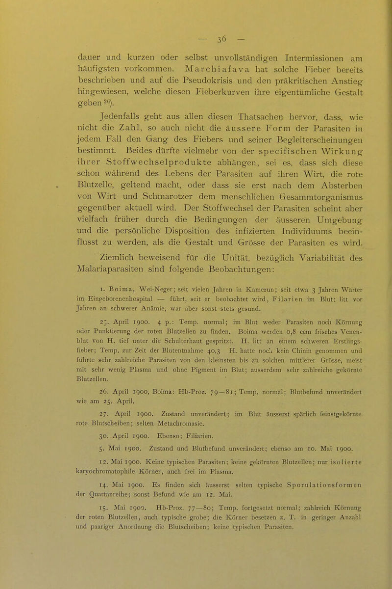 dauer und kurzen oder selbst unvollständigen Intermissionen am häufigsten vorkommen. Marchiafava hat solche Fieber bereits beschrieben und auf die Pseudokrisis und den präkritischen Anstieg hingewiesen, welche diesen Fieberkurven ihre eigentümUche Gestalt geben 2). Jedenfalls geht aus allen diesen Thatsachen hervor, dass, wie nicht die Zahl, so auch nicht die äussere Form der Parasiten in jedem Fall den Gang des Fiebers und seiner Begleiterscheinungen bestimmt. Beides dürfte vielmehr von der specifischen Wirkung ihrer Stoffwechselprodukte abhängen, sei es, dass sich diese schon während des Lebens der Parasiten auf ihren Wirt, die rote Blutzelle, geltend macht, oder dass sie erst nach dem Absterben von Wirt und Schmarotzer dem menschlichen Gesammtorganismus gegenüber aktuell wird. Der Stoffwechsel der Parasiten scheint aber vielfach früher durch die Bedingungen der äusseren Umgebung und die persönHche Disposition des infizierten Individuums beein- flusst zu werden, als die Gestalt und Grösse der Parasiten es wird. Ziemlich beweisend für die Unität, bezüglich Variabilität des Malariaparasiten sind folgende Beobachtungen: I. Boima, Wei-Neger; seit vielen Jahren in Kamerun; seit etwa 3 Jahren Wärter im Einpeborenenhospital — führt, seit er beobachtet wird, Filarien im Blut; litt vor Jahren an schwerer Anämie, war aber sonst stets gesund. 2j. April 1900. 4 p.: Temp. normal; im Blut weder Parasiten noch Körnung oder Pmiktierung der roten Blutzellen zu finden. Boima werden 0,8 ccra frisches Venen- blut von H. tief unter die Schulterhaut gespritzt. H. litt an einem schweren Erstlings- fieber; Temp. zur Zeit der Blutentnahme 40,3 H. hatte nocli kein Chinin genommen und führte sehr zahlreiche Parasiten von den kleinsten bis zli solchen mittlerer Grösse, meist mit sehr wenig Plasma und ohne Pigment im Blut; ausserdem sehr zahlreiche gekörnte Blutzellen. 26. April 1900, Boima: Hb-Proz. 79 — 81; Temp. normal; Blutbefund unverändert wie am 25. April. 27. April 1900. Zustand unverändert; im Blut äusserst spärlich feinstgekörnte rote Blutscheiben; selten Metachromasie. 30. April 1900. Ebenso; Filiarien. 5. Mai igoo. Zustand und Blutbefund unverändert; ebenso am 10. Mai 1900. 12. Mai 1900. Keine typischen Parasiten; keine gekörnten Blutzellen; nur isolierte karyochromatophile Körner, auch frei im Plasma. 14. Mai 1900. Es finden sich äusserst selten typische Sporulationsformcn der Quartanreilie; sonst Befund wie am 12. Mai. 15. Mai 1900. Hb-Proz. 77—80; Temp. fortgesetzt normal; zahlreich Körnung der roten Blutzellen, auch typische grobe; die Körner besetzen z. T. in geringer Anzahl und paariger Anordnung die Blutscheiben; keine typischen Parasiten.