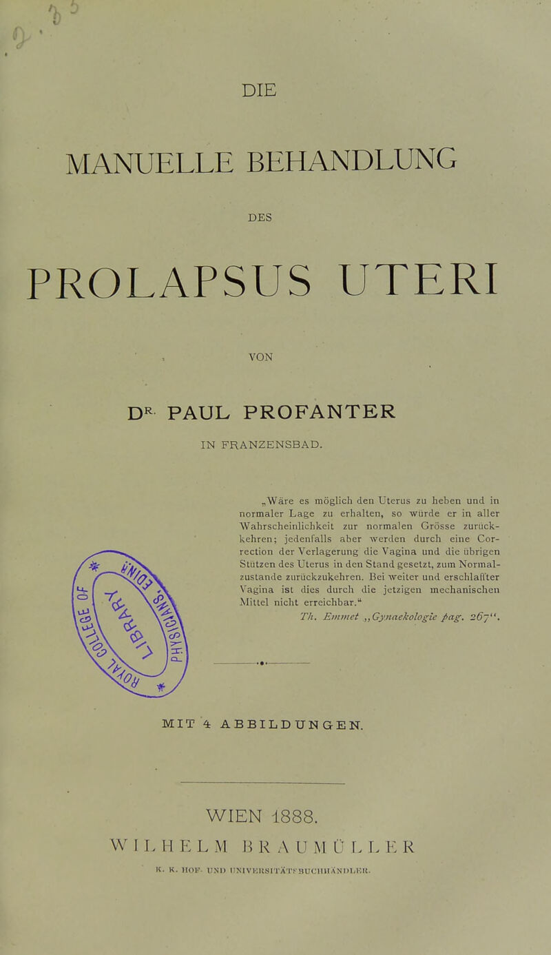 DIE MANUELLE BEHANDLUNG DES PROLAPSUS UTERI VON PAUL PROFANTER IN FRANZENSBAD. „Wäre es möglich den Uterus zu heben und in normaler Lage zu erhalten, so würde er in aller Wahrscheinlichkeit zur normalen Grösse zurück- kehren; jedenfalls aber werden durch eine Cor- rection der Verlagerung die Vagina und die übrigen Stützen des Uterus in den Stand gesetzt, zum Normal- zustände zurückzukehren. Bei weiter und erschlaffter Vagina ist dies durch die jetzigen mechanischen Mittel nicht erreichbar. Tli. Eiiiiiiet ,,Gy.naekologie Jxig. 26~. MIT 4 ABBILDUNGEN. WIEN 1888. W I L H E L M J3 R A U M C \. L E R K. K. JIOK- UNI) DNlVKItSITÄT.'-BUC'imANDL.KIt.