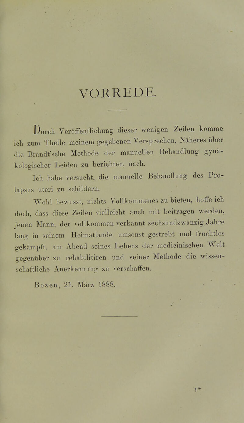 VORREDE. Durch yeröfFentlicluiDg dieser wenigen Zeilen komme ich zum Theile meinem gegebenen Versprechen, Näheres über die Brandt'sche Methode der manuellen Behandkng gynä- kologischer Leiden zu berichten, nach. Ich habe versucht, die mannelle Behandlnng des Pro- lapsns nteri zu schildern. Wohl bewusst, nichts Vollkommenes zu bieten, hoffe ich doch, dass diese Zeilen vielleicht auch mit beitragen werden, jenen Manu, der vollkommen verkannt sechsundzwanzig Jahre lang in seinem Heimatlande umsonst gestrebt und fruchtlos gekämpft, am Abend seines Lebens der medicinischen Welt gegenüber zu rehabilitiren und seiner Methode die wissen- schaftliche Auerkeuuuug zu verschaffen. Bozen, 2L März 1888. 1*