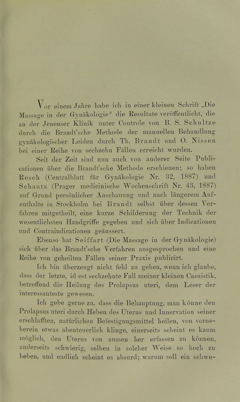 Vor einem Jahre habe ich in einer kleinen Schrift „Die Massag-e in der Gynäkologie die Eesnltate veröffentlicht, die an der Jenenser Klinik unter Controle von B. S. Schnitze dnrch die Brandt'sche Methode der mannellen Behandlnng- o-Ynäkolo2:ischer Leiden dnrch Th. Brandt nnd 0. Nissen bei einer Eeihe von sechzehn Fällen erreicht wnrdeu. Seit der Zeit sind nnn anck von anderer Seite Pnbli- cationen über die Brandt'sche Methode erschienen; so haben Resck (Centralblatt für Gynäkologie Nr. 32, 1887) nnd Sclianta (Prager medicinische Wochenschrift Nr. 43, 1887) anf Grund persönlicher Anschannng- nnd nach längerem Auf- enthalte in Stockholm bei Brandt selbst über dessen Yer- fahreu mitg-etheilt, eine kurze Schilderung der Technik der wesentlichsten Handgriffe gegeben und sich über Indieationen und Contraindicationen geäussert. Ebenso hat Seiffart (Die Massage in der Gynäkologie) sich über das Brandt'sche Yerfahren ausgesprochen und eine Reihe von geheilten Fällen seiner Praxis publieirt. Ick bin überzeugt nicht fehl zu gehen, wenn ich glaube, dass der letzte, id est sechzehnte Fall meiner kleinen Casuistik, betreffend die Heilung des Prolapsus uteri, dem Leser der interessanteste gewesen. Ich g-ebe gerne zu, dass die Behauptung, man könne den Prolapsus uteri durch Heben des Uterus und Innervation seiner erschlafften, natürlichen Befestiguugsmittel heilen, A'on vorne- herein etwas abenteuerlich klinge, einerseits scheint es kaum möglich, den Uterus von aussen her erfassen- zu können, anderseits schwierig, selben in solcher Weise so hoch zu heben, und endlich scheint es absurd; warum soll ein schwe-