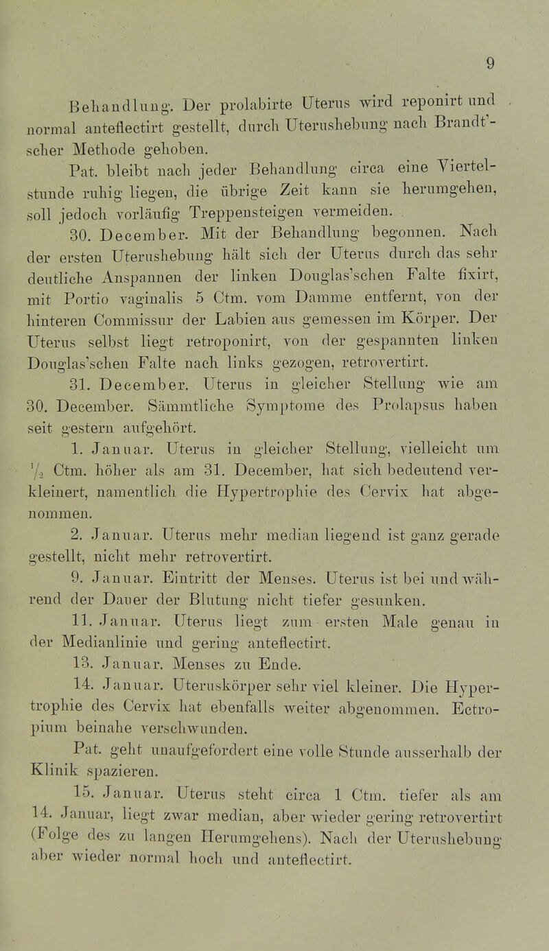 Behandluug-. Der prolabirte Uterus wird reponirt und normal anteflectirt gestellt, durch Uterusliebung nacli Brandt'- sclier Methode gehoben. Pat. bleibt nach jeder Behandlung circa eine Viertel- stunde ruhig liegen, die übrige Zeit kann sie herumgehen, soll jedoch vorLäufig Treppensteigen vermeiden. 30. December. Mit der Behandlung begonnen. Nach der ersten Uterushebung hält sich der Uterus durch das sehr deutliche Anspannen der linken Douglas'schen Falte fixirt, mit Portio vaginalis 5 Ctm. vom Damme entfernt, von der hinteren Commissur der Labien ans gemessen im Körper. Der Uterus selbst liegt retroponirt, von der gespannten linken Douglas'schen Falte nach links gezogen, retrovertirt. 31. December. Uterus in gleicher Stellung Avie am 30. December. Sämmtliehe Symptome des Prolapsus haben seit gestern aufgehört. 1. Januar. Uterus in gleicher Stellung, vielleicht um '/., Ctm. höher als am 31. December, hat sich bedeutend ver- kleinert, namentlich die Hypertrophie des Cervix hat abge- nommen. 2. Januar. Uterus mehr median liegend ist ganz gerade gestellt, nicht mehr retrovertirt. 9. Januar. Eintritt der Menses. Uterus ist bei und wäh- rend der Dauer der Blutung nicht tiefer gesunken. 11. Januar. Uterus liegt zum ersten Male genau in der Medianlinie und gering anteflectirt. 13. Januar. Menses zu Ende. 14. Januar. Uteruskörper sehr viel kleiner. Die Hyper- trophie des Cervix hat ebenfalls weiter abgenommen. Ectro- pium beinahe verschwunden. Pat. geht unaufgefordert eine volle Stunde ausserhalb der Klinik spazieren. 15. Januar. Uterus steht circa 1 Ctm. tiefer als am 14. Januar, liegt zwar median, aber wieder gering retrovertirt (Folge des zu langen Ilerumgeheus). Nach der Uterushebuug aber wieder normal hoch imd anteflectirt.