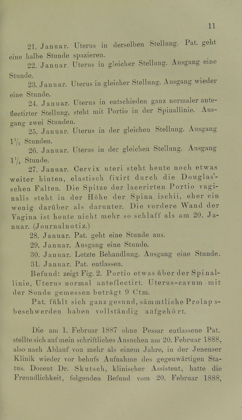 21. Januar. Uterus in derselben Stellung-. Pat. gelit eine halbe Stunde spazieren. 22. Januar, Uterus in gleicher Stellung'. Ausgang eine Stunde. 23. Januar. Uterus in gleicher Stellung. Ausgang wieder eine Stunde. 24. Januar. Uterus in entschieden ganz normaler ante- flectirter Stellung, steht mit Portio in der Spinallinie. Aus- o-ano' zwei Stunden. ° 25. Januar. Uterus in der gleichen Stellung. Ausgang IY2 Stunden. 26. Januar. Uterus in der gleichen Stellung. Ausgang lYi Stunde. 27. Januar. Ceryix uteri steht heute noch etwas weiter hinten, elastisch fixirt durch die Douglas'- schen Falten. Die Spitze der lacerirten Portio vagi- nalis steht in der Höhe der Spina ischii, eher ein wenig darüber als darunter. Die vordere Wand der Yagina ist heute nicht mehr so schlaff als am 20. Ja- nuar. (Journalnotiz.) 28. Januar. Pat. geht eine Stunde aus. 29. Januar. Ausgang eine Stunde. 30. Januar. Letzte Behandlung. Ausgang eine Stunde. 31. Januar. Pat. entlassen. Befund: zeigt Fig. 2. Portio etwas über der Spinal- linie, Uterus normal anteflectirt. Uterus-cavum mit der Sonde gemessen beträgt 9 Ctm. Pat. fühlt sich ganz gesund, sämmtliehe Prolap s- beschwerden haben vollständig aufgehört. Die am 1. Februar 1887 ohne Pessar entlassene Pat. stellte sich auf mein schriftliches Ansuchen am 20. Februar 1888, also nach Ablauf von mehr als einem Jahre, in der Jenenser Klinik wieder vor behufs Aufnahme des gegenwärtigen Sta- tus. Docent Dr. Skutsch, klinischer Assistent, hatte die Freundlichkeit, folgenden Befund vom 20. Februar 1888,