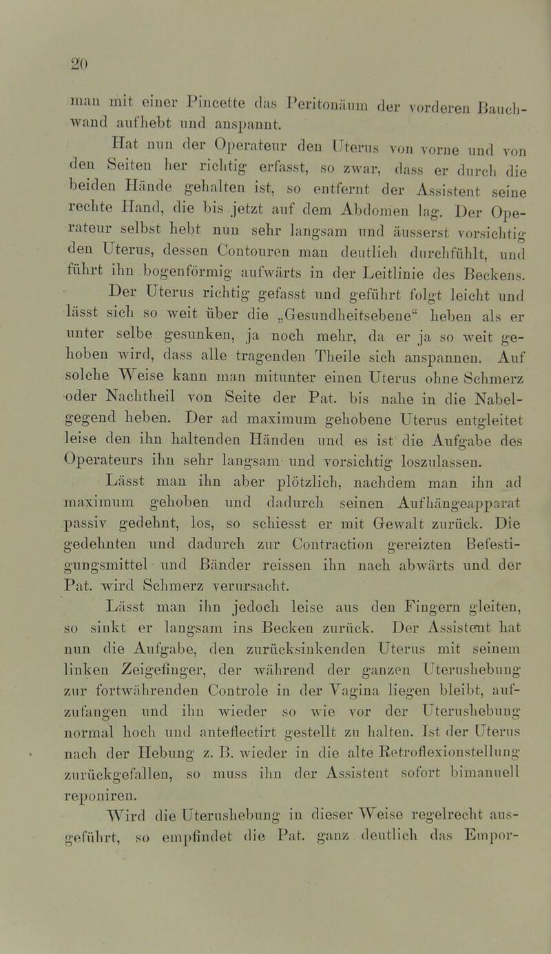 30 man mit einer Pineette das Peritonäum der vorderen Bauch- wand aufhebt und anspannt. Hat nun der Operateur den Uterus von vorne und von den Seiten lier riclitig- erfasst, so zwar, dass er durch die beiden Hände gelialteu ist, so entfernt der Assistent seine rechte Hand, die bis jetzt auf dem Abdomen lag. Der Ope- rateur selbst liebt nun sehr langsam und äusserst vorsichtig den Uterus, dessen Contoureu man deutlich durchfühlt, und führt ihn bogenförmig aufwärts in der Leitlinie des Beckens. Der Uterus richtig- gefasst und geführt folgt leicht und lässt sich so weit über die „Gesundheitsebene heben als er imter selbe gesunken, ja noch mehr, da er ja so weit ge- hoben wird, dass alle tragenden Theile sich anspannen. Auf solche Weise kann man mitunter einen Uterus ohne Schmerz oder Nachtheil von Seite der Pat. bis nahe in die Nabel- gegend heben. Der ad maximum gehobene Uterus entgleitet leise den ihn haltenden Händen und es ist die Aufgabe des Operateurs ihn sehr langsam und vorsichtig loszulassen. Lässt man ihn aber plötzlich, nachdem man ihn ad maximum gehoben und dadurch seinen Aufhängeapparat passiv gedehnt, los, so schiesst er mit Gewalt zurück. Die gedehnten und dadurch zur Coutraction gereizten Befesti- gungsmittel und Bänder reissen ihn nach abwärts und der Pat. wird Schmerz verursacht. Lässt mau ihn jedoch leise aus den Fingern gleiten, so siukt er langsam ins Becken zurück. Der Assistent hat nun die Aufgabe, den zurücksinkenden Uterus mit seinem linken Zeigefinger, der während der ganzen Uterushebung zur fortwährenden Controle in der Vagina liegen bleibt, auf- zufangen und ihn wieder so wie vor der Uterushebung normal hoch und auteflectirt gestellt zu halten. Ist der Uterus nach der Hebung z. B. wieder in die alte Retroflexioustellung zurückgefallen, so muss ihn der Assistent sofort bimanuell reponiren. Wird die Uterushebung in dieser Weise regelrecht aus- geführt, so empfindet die Pat. ganz deutlich das Empor-