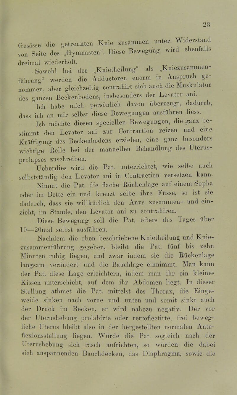 Gesässe die getrennten Knie zusammen imter^ Widerstaiul von Seite des „Gymnasten. Diese Bewegung- wird ebenfalls dreimal wiederholt. _ Sowohl bei der „Knietheilung als „Kniezusammen- führung werden die Adductoren enorm in Anspruch ge- nommen, aber gleichzeitig contrahirt sich auch die Muskulatur des ganzen Beckenbodens, insbesonders der Levator am. Ich habe mich persönlich davon überzeugt, dadurch, dass ich an mir selbst diese Bewegungen ausführen liess. Ich möchte diesen speciellen Bewegungen, die ganz be- stimmt den Levator ani zur Contraction reizen und eine Kräftigung des Beckenbodens erzielen, eine ganz besonders wichtige Rolle bei der manuellen Behandlung des Uterus- prolapses zuschreiben. Ueberdies wird die Fat. unterrichtet, wie selbe auch selbstständig den Levator ani in Contraction versetzen kann. Nimmt die Fat. die flache Eückenlage auf einem Sopha oder im Bette ein und kreuzt selbe ihre Füsse, so ist sie dadurch, dass sie Avillkürlich den Anus zusammen- und ein- zieht, im Stande, den Levator ani zu contrahiren. Diese Bewegung soll die Fat. öfters des Tages über 10—20mal selbst ausführen. Nachdem die oben beschriebene Kuietheilung und Knie- zusammenführung gegeben, bleibt die Fat. fünf bis zehn Minuten ruhig liegen, und zwar indem sie die Eückenlage langsam verändert und die Bauchlage einnimmt. Man kann der Fat. diese Lage erleichtern, indem man ihr ein kleines Kissen unterschiebt, auf dem ihr Abdomen liegt. In dieser Stellung athmet die Fat. mittelst des Thorax, die Einge- weide sinken nach vorne und unten und somit sinkt auch der Druck im Becken, er wird nahezu negativ. Der vor der Uterushebung prolabirte oder retroflectirte, frei beweg- liche Uterus bleibt also in der hergestellten normalen Ante- flexionsstellung liegen. Würde die Fat. sogleich nach der Uterushebung sich rasch aufrichten, so würden die dabei sich anspannenden Bauchdecken, das Diaphragma, sowie die