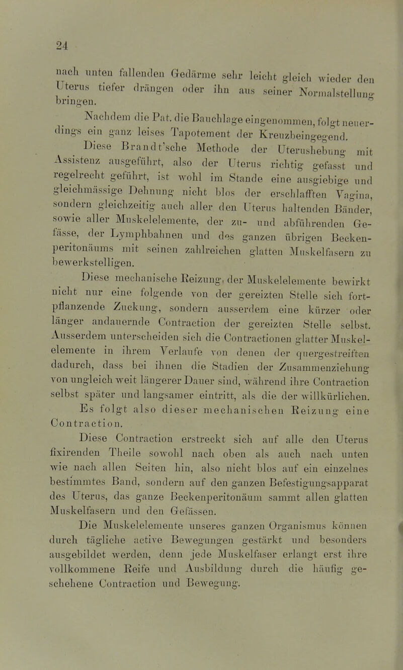 micli unten füllenden Gedärme selir leiclit gleich wieder den Uterus tiefer drängen oder ihn aus seiner Nor.nalstelluuo. bringen. ^ Nachdem die Pat. die Bauchlage eingenommen, folgt neuer- dings ein ganz leises Tapotement der Kreuzbeingegend. Diese Brandt'sche Methode der Uterushebung mit Assistenz ausgeführt, also der Uterus richtig gefasst und regelrecht geführt, ist wohl im Stande eine ausgiebige und gleichmässige Dehnung nicht blos der erschlafften Yagina, sondern gleichzeitig auch aller den Uterus haltenden Bänder,' sowie aller Muskelelemente, der zu- und abführenden Ge- fässe, der Lymphbahnen und des ganzen übrigen Becken- peritonäums mit seinen zahlreichen glatten Muskeinisern zu beAverkstelligen. Diese mechanische Eeizuug, der Muskelelenieute bewirkt nicht nur eine folgende von der gereizten Stelle sich fort- pflanzende Zuckung, sondern ausserdem eine kürzer oder länger andauernde Contraction der gereizten Stelle selbst. Ausserdem unterscheiden sich die Contractionen glatter Muskel- elemente in ihrem Verlaufe von denen der quergestreiften dadurch, dass bei ihnen die Stadien der Zusammenziehuna- von ungleich weit längerer Dauer sind, während ihre Contraction selbst später und langsamer eintritt, als die der Avillkürlichen. Es folgt also dieser mechanischen Reizung eine Contraction. Diese Contraction erstreckt sich auf alle den Uterus fixirenden Theile sowohl nach oben als auch nach unten wie nach allen Seiten hin, also nicht blos auf ein einzelnes bestimmtes Band, sondern auf den ganzen Befestiguugsapparat des Uterus, das ganze Beekenperitonäum sammt allen glatten Muskelfasern und den Gefässen. Die Muskelelemente unseres ganzen Organismus können durch tägliche active Bewegungen gestärkt und besonders ausgebildet werden, denn jede Muskelfaser erlangt erst ihre vollkommene Keife und Ausbildung durch die häufig ge- schehene Contraction und Bewegung.