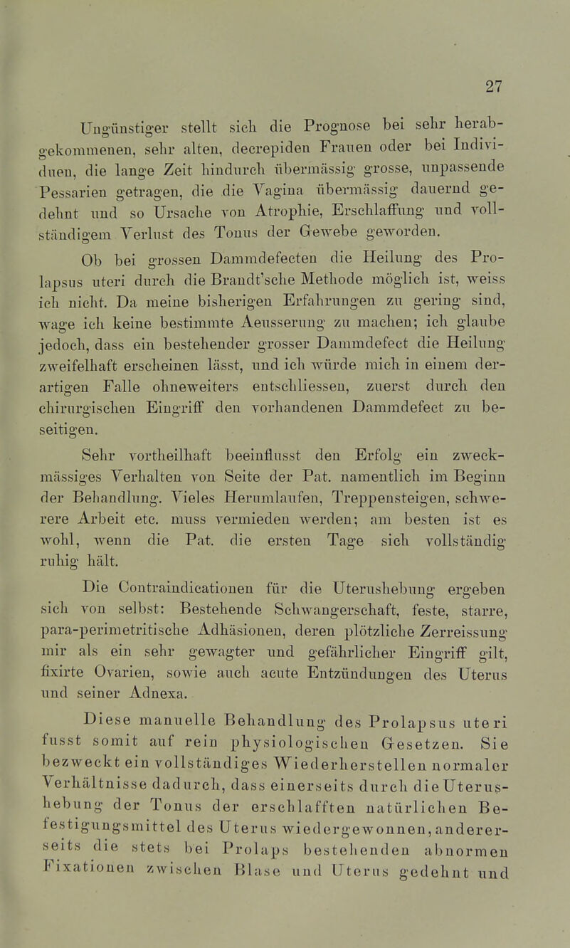 Ungünstiger stellt sicli die Prognose bei sehr herab- gekommenen, sehr alten, decrepideu Frauen oder bei Indivi- (lueu, die lange Zeit hindurch übermässig grosse, unpassende Pessarien getragen, die die Vagina übermässig dauernd ge- dehnt und so Ursache von Atrophie, Erschlaffung und A'oll- ständigem Verlust des Tonus der Grewebe geworden. Ob bei grossen Dammdefeeten die Heilung des Pro- lapsus uteri durch die Brandt'sche Methode möglich ist, weiss ich nicht. Da meine bisherigen Erfahrungen zu gering sind, wage ich keine bestimmte Aeusserung zu machen; ich glaube jedoch, dass ein bestehender grosser Dammdefect die Heilung zweifelhaft erscheinen lässt, und ich würde mich in einem der- artigen Falle ohneweiters eutschliessen, zuerst durch den chiruro'ischen EinoTifF den vorhandenen Dammdefect zu be- seitigen. Sehr vortheilhaft beeinflusst den Erfolg ein zweck- mässiges Verhalten von Seite der Pat. namentlich im Beginn der Behandlung. Vieles Herumlaufen, Treppensteigen, schwe- rere Arbeit etc. muss vermieden werden; am besten ist es wohl, wenn die Pat. die ersten Tage sich vollständig- ruhig hält. Die Contraindicationen für die Uterushebung ergeben sich von selbst: Bestehende Schwangerschaft, feste, starre, para-perimetritische Adhäsionen, deren plötzliche Zerreissung mir als ein sehr gewagter und gefährlicher Eingriff gilt, fixirte Ovarien, sowie auch acute Entzündungen des Uterus und seiner Adnexa. Diese manuelle Behandlung des Prolapsus uteri fusst somit auf rein physiologischen Gesetzen. Sie bezweckt ein vollständiges Wiederherstellen normaler Verhältnisse dadurch, dass einerseits durch die Uterus- hebung der Tonus der erschlafften natürlichen Be- festigungsmittel des Uterus wiedergewonnen,anderer- seits die stets bei Prolaps bestellenden abnormen Fixationen zwischen Blase und Uterus gedehnt und