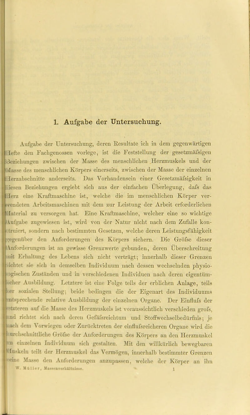 Aufgabe der Untersuchung, deren Resultate ich in dem gegenwärtigen Hefte den Facligenossen vorlege, ist die Feststellung der gesetzmäfsigen •Beziehungen zwischen der Masse des menschlichen Herzmuskels und der dasse des menschlichen Körpers einerseits, zwischen der Masse der einzelnen Herzabschnitte anderseits. Das Vorhandensein einer Gesetzmäfsigkeit in Liesen Beziehungen ergiebt sich aus der einfachen Überlegung, dafs das l Ierz eine Kraftmaschine ist, welche die im menschlichen Körper ver- wendeten Arbeitsmaschinen mit dem zur Leistung der Arbeit erforderlichen Material zu versorgen hat. Eine Kraftmaschine, welcher eine so wichtige Aufgabe zugewiesen ist, wird von der Natur nicht nach dem Zufalle kon- truiert, sondern nach bestimmten Gesetzen, welche deren Leistungsfähigkeit gegenüber den Anforderungen des Körpers sichern. Die Gröfse dieser Anforderungen ist an gewisse Grenzwerte gebunden, deren Überschreitung -nit Erhaltung des Lebens sich nicht verträgt; innerhalb dieser Grenzen ichtet sie sich in demselben Individuum nach dessen wechselnden physio- logischen Zuständen und in verschiedenen Individuen nach deren eigentiim- cher Ausbildung. Letztere ist eine Folge teils der erblichen Anlage, teils -.er sozialen Stellung; beide bedingen die der Eigenart des Individuums entsprechende relative Ausbildung der einzelnen Organe. Der Einflufs der itztoren auf die Masse des Herzmuskels ist voraussichtlich verschieden grofs, 1 nd richtet sich nach deren Gefäfsreiehtum und Stoffwcchselbedürfnis; je ..ach dem Verwiegen oder Zurücktreten der einflufsreicheren Organe wird die 5 urchschnittliche Gröfse der Anforderungen des Körpers an den Herzmuskel : n einzelnen Individuum sich gestalten. Mit den willkürlich bewegbaren Muskeln teilt der Herzmuskel das Vermögen, innerhalb bestimmter Grenzen •■eine Masse den Anforderungen anzupassen, welche der Körper an ihn W. Müller, MamenVerhältnisse. 1