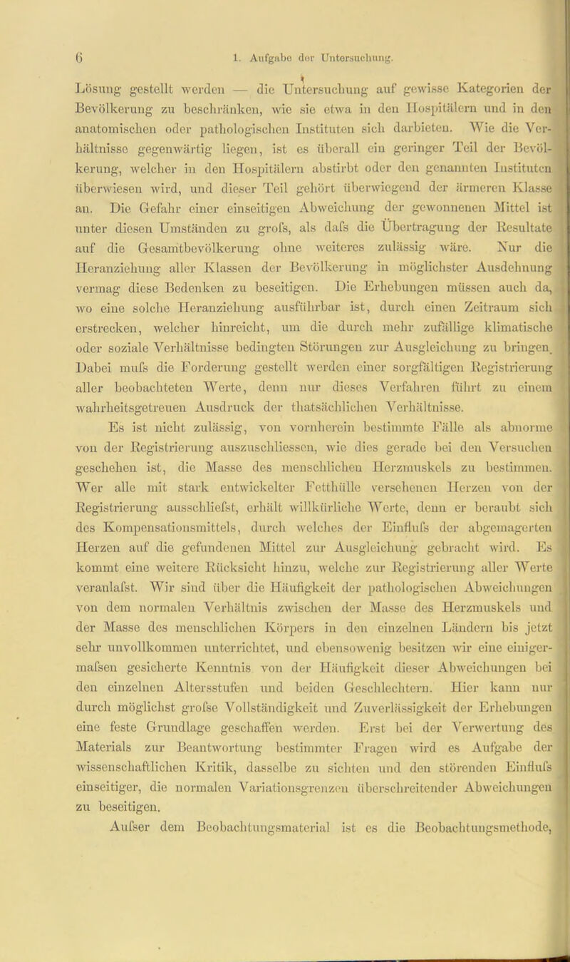Lösung gestellt werden — die Untersuchung auf gewisse Kategorien der Bevölkerung zu beschränken, wie sie etwa in den Hospitälern und in den anatomischen oder pathologischen Instituten sich darbieten. Wie die Ver- hältnisse gegenwärtig liegen, ist es überall ein geringer Teil der Bevöl- kerung, welcher in den Hospitälern abstirbt oder den genannten Instituten überwiesen wird, und dieser Teil gehört überwiegend der ärmeren Klasse au. Die Gefahr einer einseitigen Abweichung der gewonnenen Mittel ist unter diesen Umständen zu grofs, als dafs die Übertragung der Resultate auf die Cesamtbevölkeruug ohne weiteres zulässig wäre. Nur die Heranziehung aller Klassen der Bevölkerung in möglichster Ausdehnung t vermag diese Bedenken zu beseitigen. Die Erhebungen müssen auch da, j wo eine solche Heranziehung ausführbar ist, durch einen Zeitraum sich j erstrecken, welcher hinreicht, um die durch mehr zufällige klimatische oder soziale Verhältnisse bedingten Störungen zur Ausgleichung zu bringen. Dabei mufs die Forderung gestellt werden einer sorgfältigen Registrierung aller beobachteten Werte, denn nur dieses Verfahren führt zu einem ' wahrheitsgetreuen Ausdruck der thatsächlichen Verhältnisse. Es ist nicht zulässig, von vornherein bestimmte Fälle als abnorme 1 von der Registrierung auszuschliesscu, wie dies gerade bei den Versuchen geschehen ist, die Masse des menschlichen Herzmuskels zu bestimmen. Wer alle mit stark entwickelter Fetthülle versehenen Herzen von der Registrierung ausschliefst, erhält willkürliche Werte, denn er beraubt sich des Kompensationsmittels, durch welches der Einflufs der abgemagerten Pierzen auf die gefundenen Mittel zur Ausgleichung gebracht wird. Es kommt eine weitere Rücksicht hinzu, welche zur Registrierung aller Werte veranlafst. Wir sind über die Häufigkeit der pathologischen Abweichungen von dem normalen Verhältnis zwischen der Masse des Herzmuskels und der Masse des menschlichen Körpers in den einzelnen Ländern his jetzt sehr unvollkommen unterrichtet, und ebensowenig besitzen wir eine eiuiger- mafsen gesicherte Kenntnis von der Häufigkeit dieser Abweichungen bei : den einzelnen Altersstufen und beiden Geschlechtern. Hier kann nur durch möglichst grofse Vollständigkeit und Zuverlässigkeit der Erhebungen eine feste Grundlage geschaffen werden. Erst hei der Verwertung des Materials zur Beantwortung bestimmter Fragen wird es Aufgabe der ' wissenschaftlichen Kritik, dasselbe zu sichten und den störenden Einflufs einseitiger, die normalen Variationsgrenzen überschreitender Abweichungen zu beseitigen. Aufser dem Beobachtungsmaterial ist es die Beobachtungsmethode,