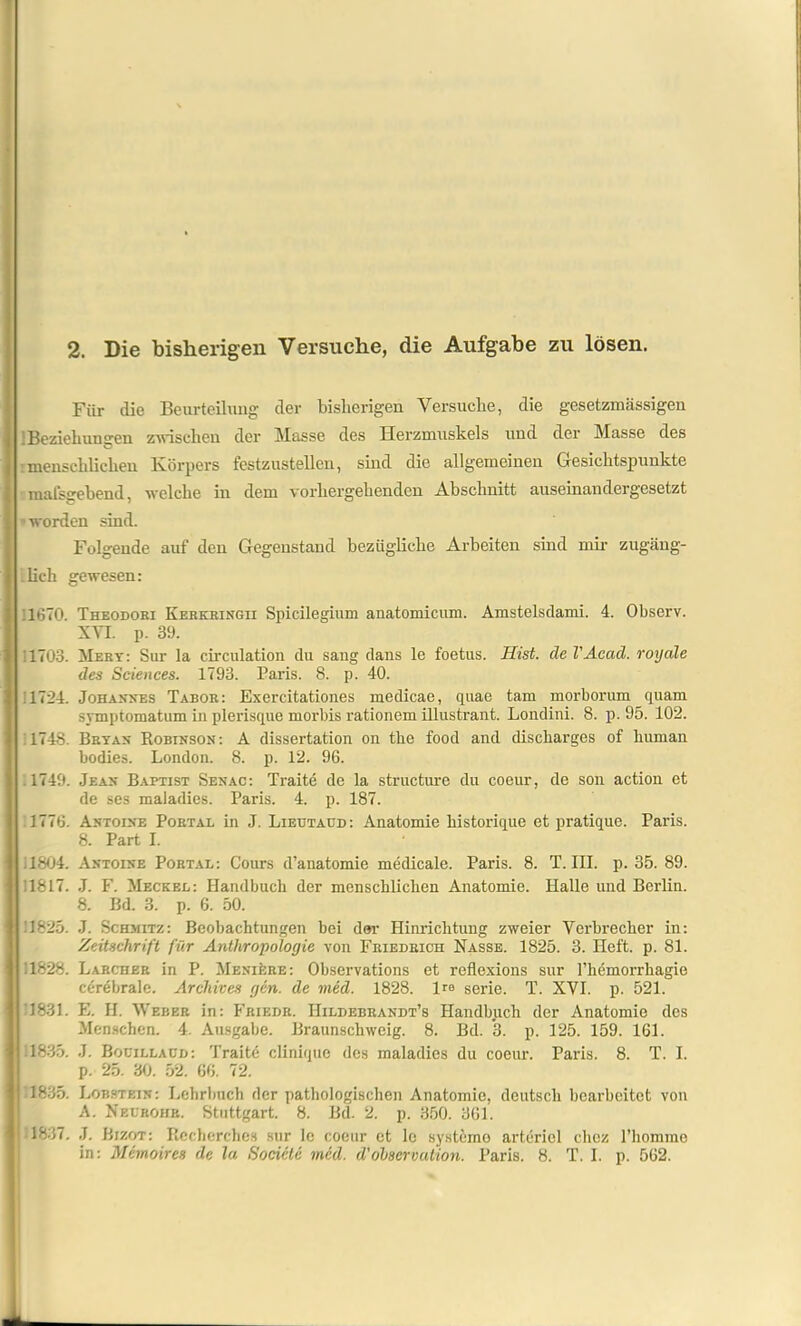 2. Die bisherigen Versuche, die Aufgabe zu lösen. Für die Beurteilung der bisherigen Versuche, die gesetzmässigen ! Beziehungen zwischen der Masse des Herzmuskels und der Masse des : menschlichen Körpers festzustelleu, sind die allgemeinen Gesichtspunkte malsgebend, welche in dem vorhergehenden .Abschnitt auseinandergesetzt worden sind. Folgende auf den Gegenstand bezügliche Arbeiten sind mir zugäng- lich gewesen: 1670. Theodori Kerkringii Spicilegium anatomicum. Amstelsdami. 4. Observ. XVI. p. 39. '1703. Mery: Sur la circulation du sang dans le foetus. Hist, de l'Acad. royale des Sciences. 1793. Paris. 8. p. 40. 1724. Johannes Tabor : Exercitationes medicae, quae tarn morborum quam symptomatum in plerisque morbis rationem illustrant. Londini. 8. p. 95. 102. 1748. Beyan Robinson: A dissertation on the food and discharges of human bodies. London. 8. p. 12. 96. .1749. Jean Baptist Senac: Traite de la structure du coeur, de son action et de ses maladies. Paris. 4. p. 187. .1776. Antoine Portal in J. Lieutaud: Anatomie historique et pratique. Paris. 8. Part I. .1804. Antoine Portal: Cours d’anatomie medicale. Paris. 8. T. III. p. 35. 89. 1817. J. F. Meckel: Handbuch der menschlichen Anatomie. Halle und Berlin. 8. Bd. 3. p. 6. 50. !825. J. Schmitz: Beobachtungen bei der Hinrichtung zweier Verbrecher in: Zeitschrift für Anthropologie von Friedrich Nasse. 1825. 3. Heft. p. 81. .1828. Larcher in P. Meniüre: Observations et reflexions sur l’hemorrhagie cf-rebrale. Archives gen. de vied. 1828. Ire serie. T. XVI. p. 521. 1831. E. H. Weber in: Friedr. IIildebrandt’s Handbuch der Anatomie des Menschen. 4. Ausgabe. Braunschweig. 8. Bd. *3. p. 125. 159. 161. 1835. J. Boüillacd: Traite clinique des maladies du coeur. Paris. 8. T. I. p. 25. 30. 52. 66. 72. 1835. Lobstein: Lehrbuch der pathologischen Anatomie, deutsch bearbeitet von A. Nelrohr. Stuttgart. 8. Bel. 2. p. 350. 361. 1837. J. Bizot: Rccherches sur le coeur et le Systeme arteriel chcz l’hommo