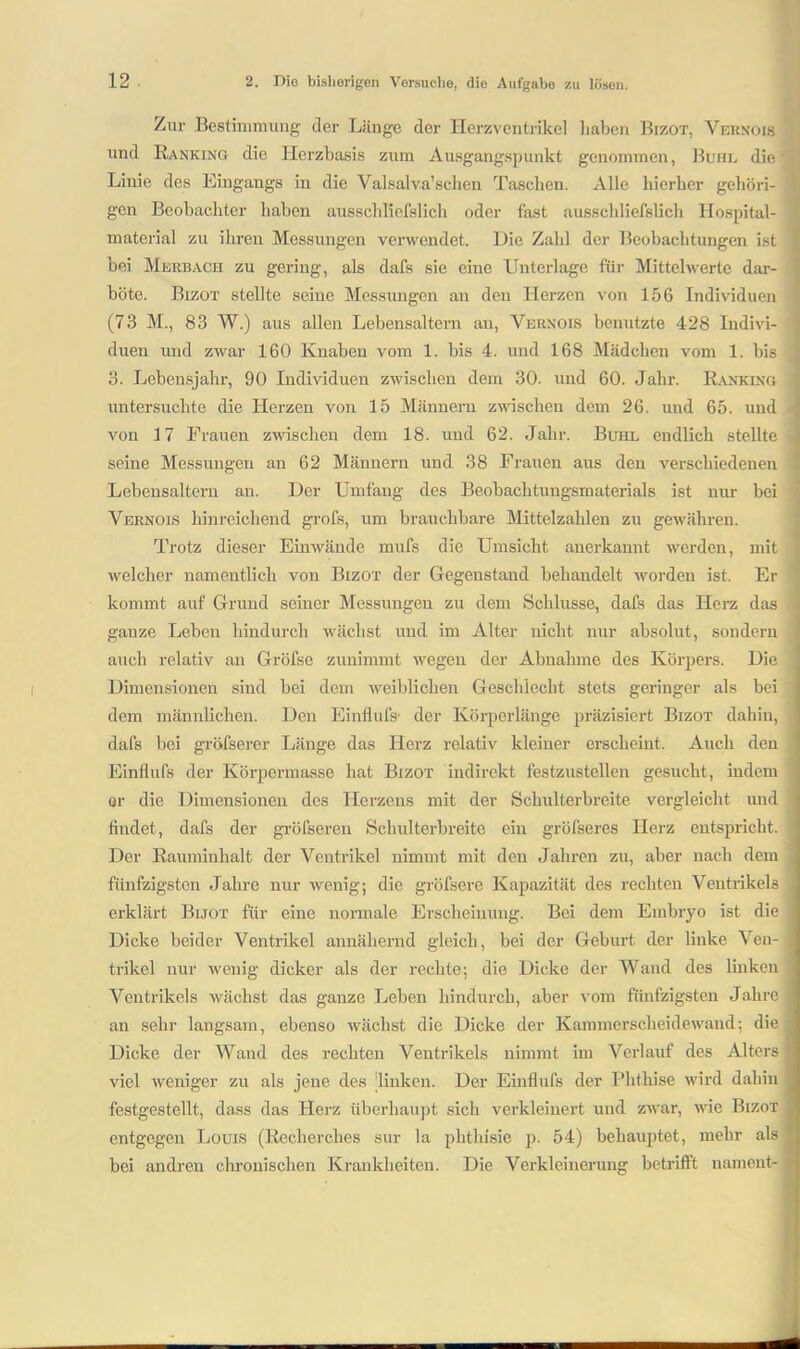 Zur Bestimmung der Länge der Herzventrikel haben Bizot, Vernois und Ranking die Herzbasis zum Ausgangspunkt genommen, Buhl die’ Linie des Eingangs in die Valsalva’schen Taschen. Alle hierher gehöri- ] gen Beobachter haben ausschliefslieh oder fast ausscldiefslich Hospital- material zu ihren Messungen verwendet. Die Zahl der Beobachtungen ist bei Merbach zu gering, als dafs sie eine Unterlage für Mittelwerte dar- böte. Bizot stellte seine Messungen an den Herzen von 156 Individuen (73 M., 83 W.) aus allen Lebensaltern au, Vernois benutzte 428 Indivi- duen und zwar 160 Knaben vom 1. bis 4. und 168 Mädchen vom 1. bis 3. Lebensjahr, 90 Individuen zwischen dem 30. und 60. Jahr. Ranking untersuchte die Herzen von 15 Männern zwischen dem 26. und 65. und von 17 Frauen zwischen dem 18. und 62. Jahr. Buhl endlich stellte seine Messungen an 62 Männern und 38 Frauen aus den verschiedenen Lebensaltern an. Der Umfang des Beobachtungsmaterials ist nur bei Vernois hinreichend grofs, um brauchbare Mittelzahlen zu gewähren. Trotz dieser Einwände nmfs die Umsicht anerkannt werden, mit welcher namentlich von Bizot der Gegenstand behandelt worden ist. Er kommt auf Grund seiner Messungen zu dem Schlüsse, dafs das Herz das ganze Leben hindurch wächst und im Alter nicht nur absolut, sondern auch relativ an Gröfse zunimmt wegen der Abnahme des Körpers. Die Dimensionen sind bei dem weiblichen Geschlecht stets geringer als bei dem männlichen. Den Einfluß? der Körperlänge präzisiert Bizot dahin, dafs bei gröfserer Länge das Herz relativ kleiner erscheint. Auch den Einflufs der Körpermasse hat Bizot indirekt festzustellen gesucht, indem er die Dimensionen des Herzens mit der Schulterbreite vergleicht und findet, dafs der gröfseren Schulterbreite ein gröfseres Herz entspricht. Der Rauminhalt der Ventrikel nimmt mit den Jahren zu, aber nach dem fünfzigsten Jahre nur wenig; die gröfsere Kapazität des rechten Ventrikels erklärt Bijot für eine normale Erscheinung. Bei dem Embryo ist die Dicke beider Ventrikel annähernd gleich, bei der Geburt der linke Ven- trikel nur wenig dicker als der rechte; die Dicke der Wand des linken Ventrikels wächst das ganze Leben hindurch, aber vom fünfzigsten Jahre j an sehr langsam, ebenso wächst die Dicke der Kammerscheidewand; die Dicke der Wand des rechten Ventrikels nimmt im Verlauf des Alters viel weniger zu als jene des linken. Der Einflufs der Phthise wird dahin festgestellt, dass das Herz überhaupt sich verkleinert und zwar, wie Bizot entgegen Louis (Recherclies sur la phthisie p. 54) behauptet, mehr als bei andren chronischen Krankheiten. Die Verkleinerung betrifft uament-