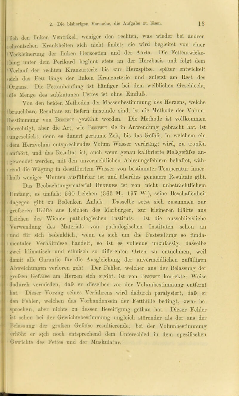 lieh den linken Ventrikel, weniger den rechten, was wieder bei andren chronischen Krankheiten sich nicht findet; sio wird begleitet von einer Verkleinerung der linken Ilerzostien nnd der Aorta. Die Fetten twicke- lumr unter dem Perikard beginnt stets an der Herzbasis und folgt dem Verlauf der rechten Kranzarterie bis zur Herzspitze, später entwickelt -sich das Fett längs der linken Kranzarterie und zuletzt am Rest des Organs. Die Fettanhäufung ist häufiger bei dem weiblichen Geschlecht, die Menge des subkutanen Fettes ist ohne Einflufs. Von den beiden Methoden der Massenbestimmung des Herzens, welche brauchbare Resultate zu liefern imstande sind, ist die Methode der Volum- bestimmung von Beneke gewählt worden. Die Methode ist vollkommen 'berechtigt, aber die Art, wie Beneke sie in Anwendung gebracht hat, ist t ungeschickt, denn es dauert geraume Zeit, bis das Gefäfs, in welchem ein dem Herzvolum entsprechendes Volum Wasser verdrängt wird, zu tropfen aufhört, nnd das Resultat ist, auch wenn genau kalibrierte Mefsgefäfse an- . gewendet werden, mit den unvermeidlichen Ablesungsfehlern behaftet, wäh- nend die Wägung in destilliertem Wasser von bestimmter Temperatur inner- halb weniger Minuten ausführbar ist und überdies genauere Resultate gibt. Das Beobachtungsmaterial Benekes ist von nicht unbeträchtlichem Umfang; es umfafst 560 Leichen (363 M., 197 Wl), seine Beschaffenheit dagegen gibt zu Bedenken Anlafs. Dasselbe setzt sich zusammen zur gröfseren Hälfte aus Leichen des Marburger, zur kleineren Hälfte aus Leichen des Wiener pathologischen Instituts. Ist die ausschliefsliche Verwendung des Materials von pathologischen Instituten schon an und für sich bedenklich, wenn es sich um die Feststellung so funda- mentaler Verhältnisse handelt, so ist es vollends unzulässig, dasselbe zwei klimatisch und ethnisch so differenten Orten zu entnehmen, weil damit alle Garantie für die Ausgleichung der unvermeidlichen zufälligen Abweichungen verloren geht. Der Fehler, rvelcher aus der Belassung der grofsen Gefäfse am Herzen sich ergibt, ist von Beneke korrekter Weise dadurch vermieden, dafs er dieselben vor der Volumbestimmung entfernt hat. Dieser Vorzug seines Verfahrens wird dadurch paralysiert, dafs er den Fehler, welchen das Vorhandensein der Fetthülle bedingt, zwar be- sprochen, aber nichts zu dessen Beseitigung gethan hat. Dieser Fehler ist schon bei der Gewichtsbestimmung ungleich störender als der aus der Belassung der grofsen Gefäfse resultierende, bei der Volumbestimmung erhöht er s;ch noch entsprechend dem Unterschied in dem spezifischen Gewichte des Fettes und der Muskulatur.