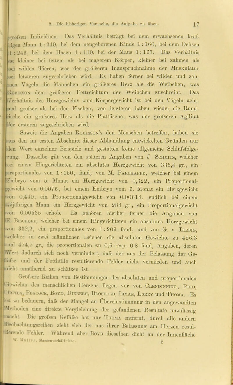 it* Tofsen Individuen. Das Verhältnis beträgt bei dem erwachsenen kräf- igen Manu 1: 2-10, bei dem neugeborenen Kinde 1 : 160, bei dem Ochsen l : 246, bei dem Hasen 1 : 110, bei der Maus 1 : 167. Das Verhältnis st kleiner bei fettem als bei magerem Körper, kleiner bei zahmen als eei wilden Tieren, was der grüfsereu Inanspruchnahme der Muskulatur wei letzteren zugeschrieben wird. Es haben ferner bei wilden und zah- ueu Vögeln die Männchen ein gröfseres Herz als die Weibchen, was ioßixsox dem gröfseren Fettreichtum der Weibchen zuschreibt. Das f’erhältnis des Herzgewichts zum Körpergewicht ist bei den Vögeln acht- mal gröfser als bei den Fischen, von letzteren haben wieder die Hünd- ische ein gröfseres Herz als die Plattfische, was der gröfseren Agilität :1er ersteren zugeschrieben wird. Soweit die Angaben Robixson’s den Menschen betreffen, haben sie . ius den im ersten Abschnitt dieser Abhandlung entwickelten Gründen nur len Wert einzelner Beispiele und gestatten keine allgemeine Schlufsfolge- -ung. Dasselbe gilt von den späteren Angaben von J. Schmitz, welcher oei einem Hingerichteten ein absolutes Herzgewicht von 335,4 gr., ein proportionales von 1:150, fand, von M. Parcihappe, welcher bei einem Embryo vom 5. Monat ein Herzgewicht von 0,322, ein Proportional- gewicht von 0,0076, bei einem Embryo vom 6. Monat ein Herzgewicht 'on 0,440, ein Proportionalgewicht von 0,00618, endlich bei einem 45jährigen Mann ein Herzgewicht von 284 gr., ein Proportionalgewicht • on 0,00535 erhob. Es gehören hierher ferner die Angaben von E. Bischoff, welcher bei einem Hingerichteten ein absolutes Herzgewicht ; »on 332,2, ein proportionales von 1:209 fand, und von G. v. Liebig, welcher in zwei männlichen Leichen die absoluten Gewichte zu 426,3 nnd 474,7 gr., die proportionalen zu 0,6 resp. 0,8 fand, Angaben, deren Wert dadurch sich noch vermindert, dafs der aus der Belassung der Ge- alse und der Fetthülle resultierende Fehler nicht vermieden und auch licht annähernd zu schätzen ist. Größere Reihen von Bestimmungen des absoluten und proportionalen crewicht3 des menschlichen Herzens liegen vor von Clexdjnning , Reh», 1 Jrfila, Peacock, Bo yd, Dieberg, Blosfeld, Liman, Lorey und Thoma. Es ■st zu bedauern, dafs der Mangel an Übereinstimmung in den angewandten ■Methoden eine direkte Vergleichung der gefundenen Resultate unzulässig macht. Die grofsen Gefäfse hat nur Thoma entfernt, durch alle andern .Beobachtungsreihen zieht sich der aus ihrer Belassung am Herzen resnl- ' tierende Fehler. Während aber Boyd dieselben dicht an der Innenfläche W. Müller, Mahden Verhältnisse. 2