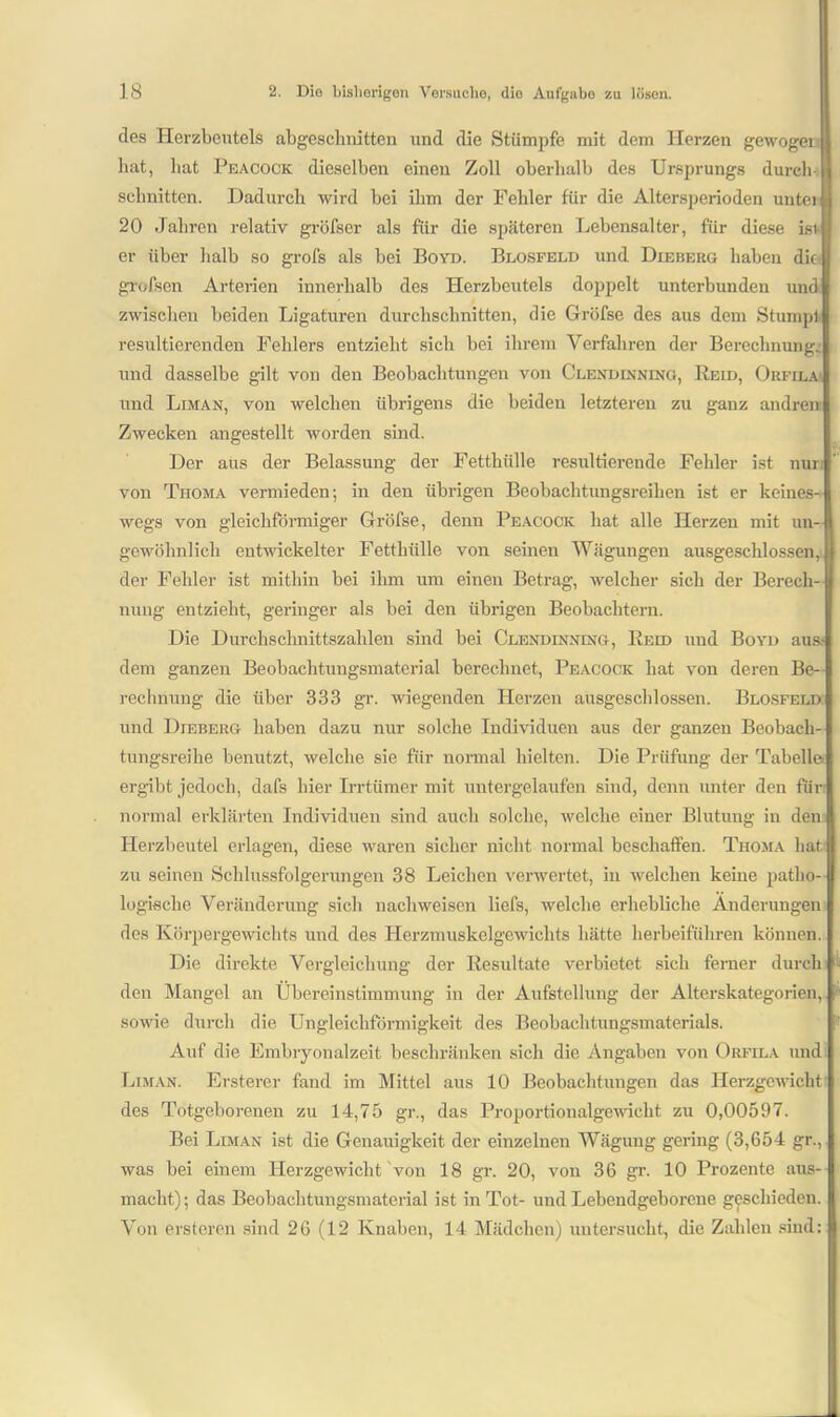 des Herzbeutels abgeschnitten und die Stümpfe mit dem Herzen gewoger bat, hat Peacock dieselben eineu Zoll oberhalb des Ursprungs durch schnitten. Dadurch wird bei ihm der Fehler für die Altersperioden unter 20 Jahren relativ gröfser als für die späteren Lebensalter, für diese isr er über halb so grofs als bei Boyd. Blosfeld und Die beug haben die grofsen Arterien innerhalb des Herzbeutels doppelt unterbunden und zwischen beiden Ligaturen durchschnitten, die Gröfse des aus dem Stumpl resultierenden Fehlers entzieht sich bei ihrem Verfahren der Berechnung, und dasselbe gilt von den Beobachtungen von Clendinning, Reid, Orfila und Liman, von welchen übrigens die beiden letzteren zu ganz andrem Zwecken angestellt worden sind. Der aus der Belassung der Fetthülle resultierende Fehler ist nur von Thoma vermieden; in den übrigen Beobachtungsreihen ist er keines- wegs von gleichförmiger Gröfse, denn Peacock hat alle Herzen mit un- gewöhnlich entwickelter Fetthülle von seinen Wägungen ausgeschlossen, ü der Fehler ist mithin bei ihm um einen Betrag, welcher sich der Berech- nung entzieht, geringer als bei den übrigen Beobachtern. Die Durchschnittszahlen sind bei Clendinning, Reid und Boyd aus- dem ganzen Beobachtungsmaterial berechnet, Peacock hat von deren Be- rechnung die über 333 gr. wiegenden Herzen ausgeschlossen. Blosfeld: und Dieberg haben dazu nur solche Individuen aus der ganzen Beobach- tungsreihe benutzt, welche sie für normal hielten. Die Prüfung der Tabelle ergibt jedoch, dafs hier Irrtümer mit untergelaufen sind, denn unter den für normal erklärten Individuen sind auch solche, welche einer Blutung in den Herzbeutel erlagen, diese waren sicher nicht normal beschaffen. Thoma hat zu seinen Schlussfolgerungen 38 Leichen verwertet, in welchen keine patho- logische Veränderung sich nacliweisen liefs, welche erhebliche Änderungen des Körpergewichts und des Herzmuskelgewichts hätte herbeiführen können. Die direkte Vergleichung der Resultate verbietet sich feiner durch den Mangel an Übereinstimmung in der Aufstellung der Alterskategorien, sowie durch die Ungleichförmigkeit des Beobachtungsmaterials. Auf die Embryonalzeit beschränken sich die Angaben von Orfila und Liman. Ersterer fand im Mittel aus 10 Beobachtungen das Herzgewicht des Totgeborenen zu 14,75 gr., das Proportionalgewicht zu 0,00597. Bei Liman ist die Genauigkeit der einzelnen Wägung gering (3,654 gr., was bei einem Herzgewicht von 18 gr. 20, von 36 gr. 10 Prozente aus- macht); das Beobachtungsmaterial ist in Tot- und Lebendgeborene geschieden. Von ersteren sind 26 (12 Knaben, 14 Mädchen) untersucht, die Zahlen sind: