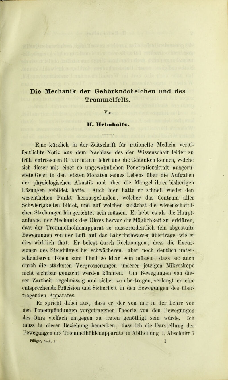 Die Mechanik der Gehörknöchelchen und des Trommelfells. Von II. Heimholte. Eine kürzlich in der Zeitschrift für rationelle Medicin veröf- fentlichte Notiz aus dem Nachlass des der Wissenschaft leider zu früh entrissenen B. Riem ann lehrt uns die Gedanken kennen, welche sich dieser mit einer so ungewöhnlichen Penetrationskraft ausgerü- stete Geist in den letzten Monaten seines Lebens über die Aufgaben der physiologischen Akustik und über die Mängel ihrer bisherigen Lösungen gebildet hatte. Auch hier hatte er schnell wieder den wesentlichen Punkt herausgefunden, welcher das Centrum aller Schwierigkeiten bildet, und auf welchen zunächst die wissenschaftli- chen Strebungen hin gerichtet sein müssen. Er hebt es als die Haupt- aufgabe der Mechanik des Ohres hervor die Möglichkeit zu erklären, dass der Trommelhöhlenapparat so ausserordentlich fein abgestufte Bewegungen vtm der Luft auf das Labyrinthwasser übertrage, wie er dies wirklich thut. Er belegt durch Rechnungen, dass die Excur- sionen des Steigbügels bei schwächeren, aber noch deutlich unter- scheidbaren Tönen zum Theil so klein sein müssen, class sie auch durch die stärksten Vergrösserungen unserer jetzigen Mikroskope nicht sichtbar gemacht werden könnten. Um Bewegungen von die- ser Zartheit regelmässig und sicher zu übertragen, verlangt er eine entsprechende Präcision und Sicherheit in den Bewegungen des über- tragenden Apparates. Er spricht dabei aus, dass er der von mir in der Lehre von den Tonempfindungen vorgetragenen Theorie von den Bewegungen des Ohrs vielfach entgegen zu treten genöthigt sein würde. Ich muss in dieser Beziehung bemerken, dass ich die Darstellung der Bewegungen des Trommelhöhlenapparats in Abtheilung I, Abschnitt G