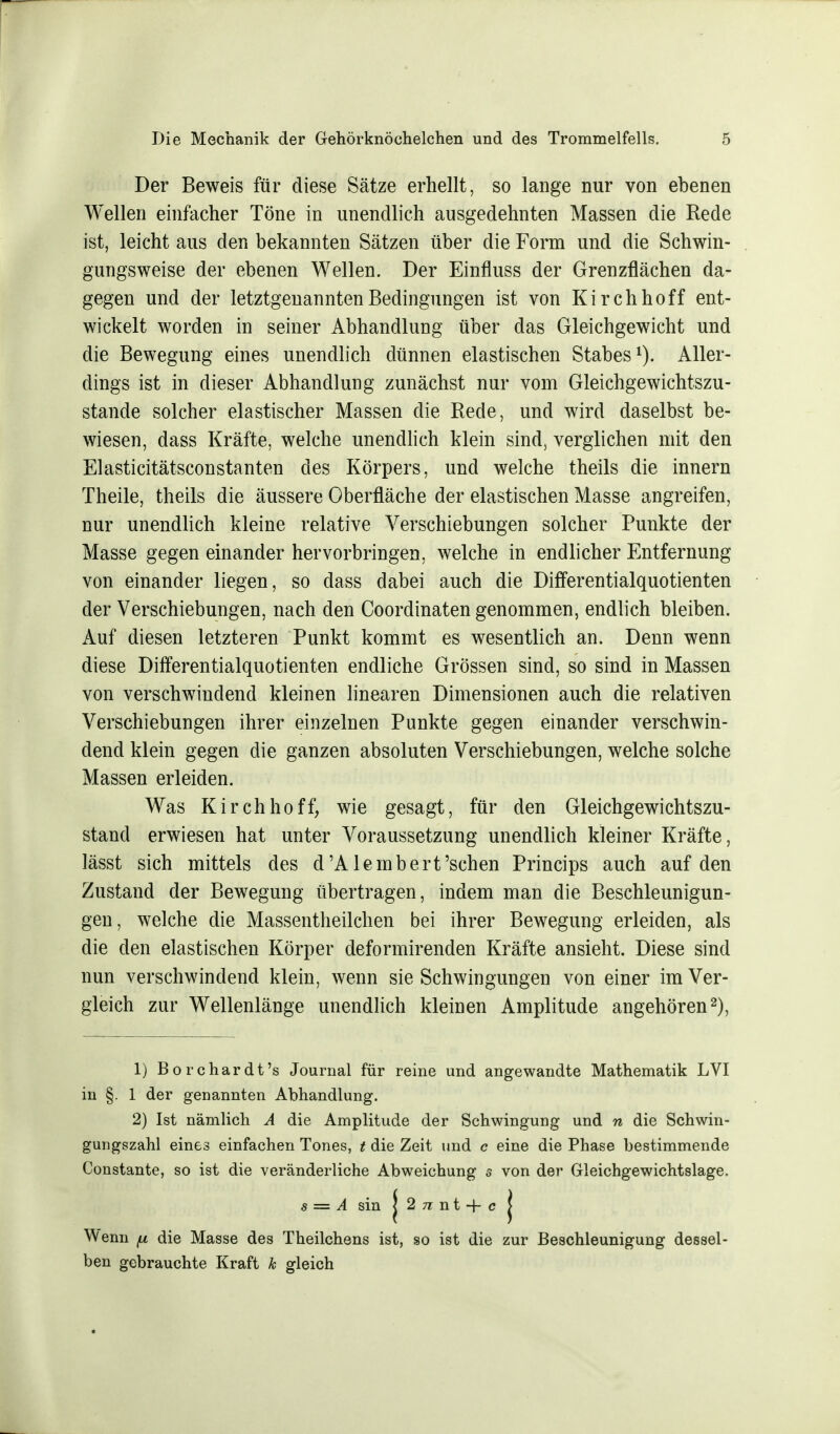 Der Beweis für diese Sätze erhellt, so lange nur von ebenen Wellen einfacher Töne in unendlich ausgedehnten Massen die Rede ist, leicht aus den bekannten Sätzen über die Form und die Schwin- gungsweise der ebenen Wellen. Der Einfluss der Grenzflächen da- gegen und der letztgenannten Bedingungen ist von Kirchhoff ent- wickelt worden in seiner Abhandlung über das Gleichgewicht und die Bewegung eines unendlich dünnen elastischen Stabes1). Aller- dings ist in dieser Abhandlung zunächst nur vom Gleichgewichtszu- stande solcher elastischer Massen die Rede, und wird daselbst be- wiesen, dass Kräfte, welche unendlich klein sind, verglichen mit den Elasticitätsconstanten des Körpers, und welche theils die innern Theile, theils die äussere Oberfläche der elastischen Masse angreifen, nur unendlich kleine relative Verschiebungen solcher Punkte der Masse gegen einander hervorbringen, welche in endlicher Entfernung von einander liegen, so dass dabei auch die Differentialquotienten der Verschiebungen, nach den Coordinaten genommen, endlich bleiben. Auf diesen letzteren Punkt kommt es wesentlich an. Denn wenn diese Differentialquotienten endliche Grössen sind, so sind in Massen von verschwindend kleinen linearen Dimensionen auch die relativen Verschiebungen ihrer einzelnen Punkte gegen einander verschwin- dend klein gegen die ganzen absoluten Verschiebungen, welche solche Massen erleiden. Was Kirch hoff, wie gesagt, für den Gleichgewichtszu- stand erwiesen hat unter Voraussetzung unendlich kleiner Kräfte, lässt sich mittels des d'Alembert'sehen Princips auch auf den Zustand der Bewegung übertragen, indem man die Beschleunigun- gen, welche die Massentheilchen bei ihrer Bewegung erleiden, als die den elastischen Körper deformirenden Kräfte ansieht. Diese sind nun verschwindend klein, wenn sie Schwingungen von einer im Ver- gleich zur Wellenlänge unendlich kleinen Amplitude angehören2), 1) Borchardt's Journal für reine und angewandte Mathematik LVI in §. 1 der genannten Abhandlung. 2) Ist nämlich A die Amplitude der Schwingung und n die Schwin- gungszahl eines einfachen Tones, t die Zeit und c eine die Phase bestimmende Constante, so ist die veränderliche Abweichung s von der Gleichgewichtslage. s = A sin j 2 n t -f- c j Wenn p die Masse des Theilchens ist, so ist die zur Beschleunigung dessel- ben gebrauchte Kraft k gleich