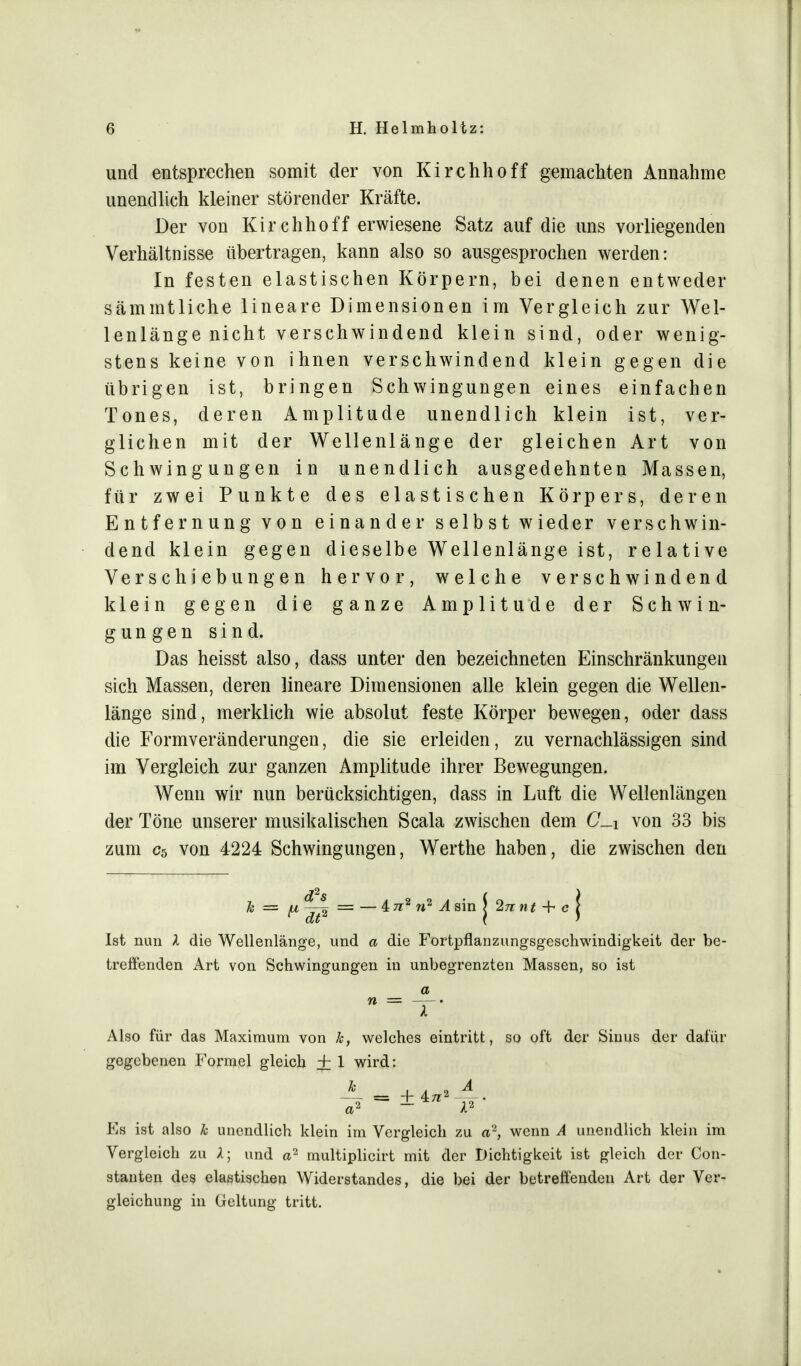 und entsprechen somit der von Kirchhoff gemachten Annahme unendlich kleiner störender Kräfte. Der von Kirchhoff erwiesene Satz auf die uns vorliegenden Verhältnisse übertragen, kann also so ausgesprochen werden: In festen elastischen Körpern, bei denen entweder sämmtliche lineare Dimensionen im Vergleich zur Wel- lenlänge nicht verschwindend klein sind, oder wenig- stens keine von ihnen verschwindend klein gegen die übrigen ist, bringen Schwingungen eines einfachen Tones, deren Amplitude unendlich klein ist, ver- glichen mit der Wellenlänge der gleichen Art von Schwingungen in unendlich ausgedehnten Massen, für zwei Punkte des elastischen Körpers, deren Entfernung von einander selbst wieder verschwin- dend klein gegen dieselbe Wellenlänge ist, relative Verschiebungen hervor, welche verschwindend klein gegen die ganze Amplitude der Schwin- gungen sind. Das heisst also, dass unter den bezeichneten Einschränkungen sich Massen, deren lineare Dimensionen alle klein gegen die Wellen- länge sind, merklich wie absolut feste Körper bewegen, oder dass die Formveränderungen, die sie erleiden, zu vernachlässigen sind im Vergleich zur ganzen Amplitude ihrer Bewegungen. Wenn wir nun berücksichtigen, dass in Luft die Wellenlängen der Töne unserer musikalischen Scala zwischen dem (7_i von 33 bis zum c5 von 4224 Schwingungen, Werthe haben, die zwischen den h = = — 4 7i2 n2 ^4 sin J 2n n t + c j Ist nun X die Wellenlänge, und a die Fortpflanzungsgeschwindigkeit der be- treffenden Art von Schwingungen in unbegrenzten Massen, so ist a »= T. Also für das Maximum von k, welches eintritt, so oft der Sinus der dafür gegebenen Formel gleich + 1 wird: Es ist also k unendlich klein im Vergleich zu a2, wenn A unendlich klein im Vergleich zu X; und a2 multiplicirt mit der Dichtigkeit ist gleich der Con- stanten des elastischen Widerstandes, die bei der betreffenden Art der Ver- gleichung in Geltung tritt.