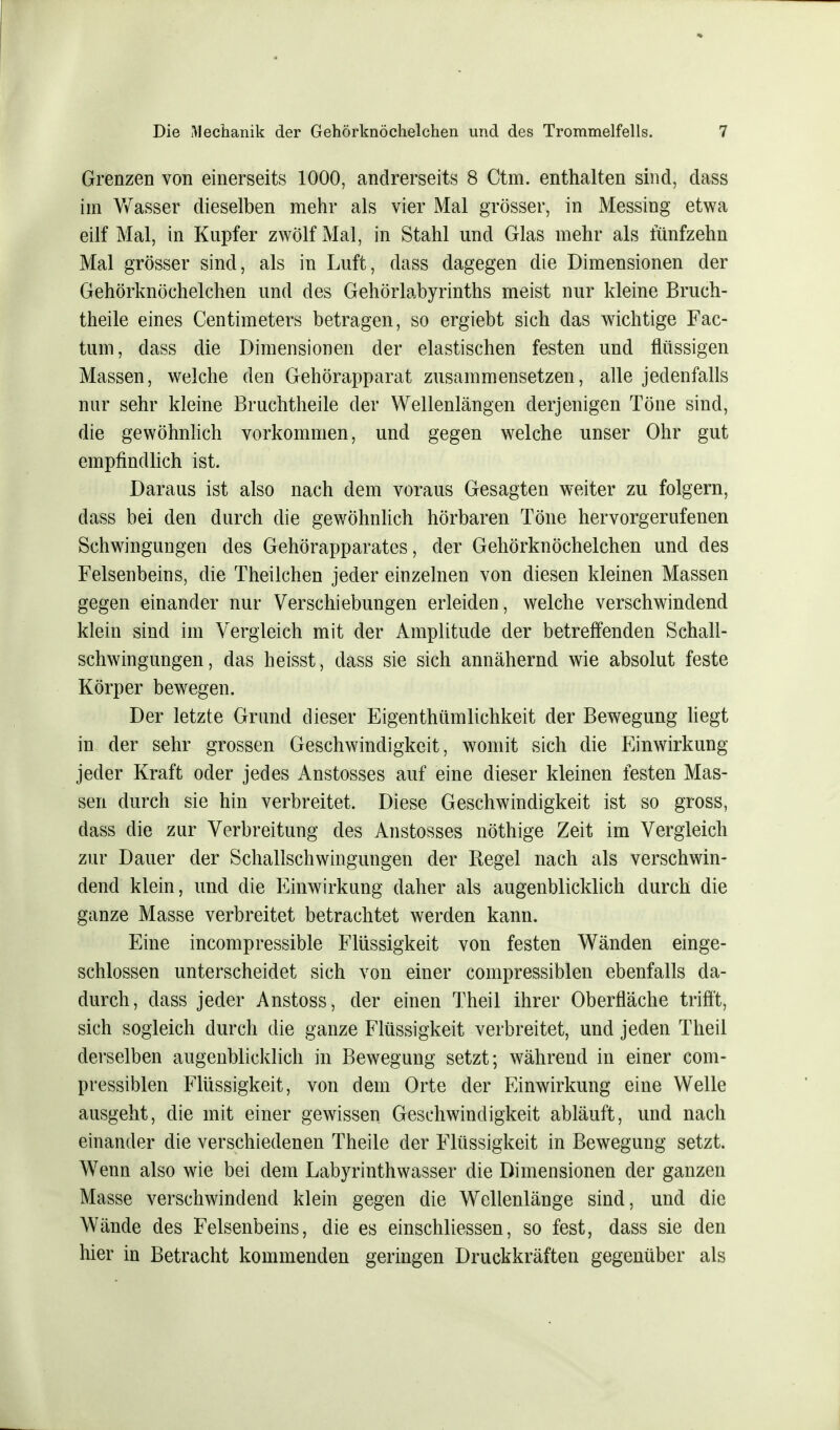 Grenzen von einerseits 1000, andrerseits 8 Ctm. enthalten sind, dass im Wasser dieselben mehr als vier Mal grösser, in Messing etwa eilf Mal, in Kupfer zwölf Mal, in Stahl und Glas mehr als fünfzehn Mal grösser sind, als in Luft, dass dagegen die Dimensionen der Gehörknöchelchen und des Gehörlabyrinths meist nur kleine Bruch- theile eines Centimeters betragen, so ergiebt sich das wichtige Fac- tum, dass die Dimensionen der elastischen festen und flüssigen Massen, welche den Gehörapparat zusammensetzen, alle jedenfalls nur sehr kleine Bruchtheile der Wellenlängen derjenigen Töne sind, die gewöhnlich vorkommen, und gegen welche unser Ohr gut empfindlich ist. Daraus ist also nach dem voraus Gesagten weiter zu folgern, dass bei den durch die gewöhnlich hörbaren Töne hervorgerufenen Schwingungen des Gehörapparates, der Gehörknöchelchen und des Felsenbeins, die Theilchen jeder einzelnen von diesen kleinen Massen gegen einander nur Verschiebungen erleiden, welche verschwindend klein sind im Vergleich mit der Amplitude der betreffenden Schall- schwingungen, das heisst, dass sie sich annähernd wie absolut feste Körper bewegen. Der letzte Grund dieser Eigentümlichkeit der Bewegung liegt in der sehr grossen Geschwindigkeit, womit sich die Einwirkung jeder Kraft oder jedes Anstosses auf eine dieser kleinen festen Mas- sen durch sie hin verbreitet. Diese Geschwindigkeit ist so gross, dass die zur Verbreitung des Anstosses nöthige Zeit im Vergleich zur Dauer der Schallschwingungen der Regel nach als verschwin- dend klein, und die Einwirkung daher als augenblicklich durch die ganze Masse verbreitet betrachtet werden kann. Eine incompressible Flüssigkeit von festen Wänden einge- schlossen unterscheidet sich von einer compressiblen ebenfalls da- durch, dass jeder Anstoss, der einen Theil ihrer Oberfläche trifft, sich sogleich durch die ganze Flüssigkeit verbreitet, und jeden Theil derselben augenblicklich in Bewegung setzt; während in einer com- pressiblen Flüssigkeit, von dem Orte der Einwirkung eine Welle ausgeht, die mit einer gewissen Geschwindigkeit abläuft, und nach einander die verschiedenen Theile der Flüssigkeit in Bewegung setzt. Wenn also wie bei dem Labyrinthwasser die Dimensionen der ganzen Masse verschwindend klein gegen die Wellenlänge sind, und die Wände des Felsenbeins, die es einschliessen, so fest, dass sie den hier in Betracht kommenden geringen Druckkräften gegenüber als