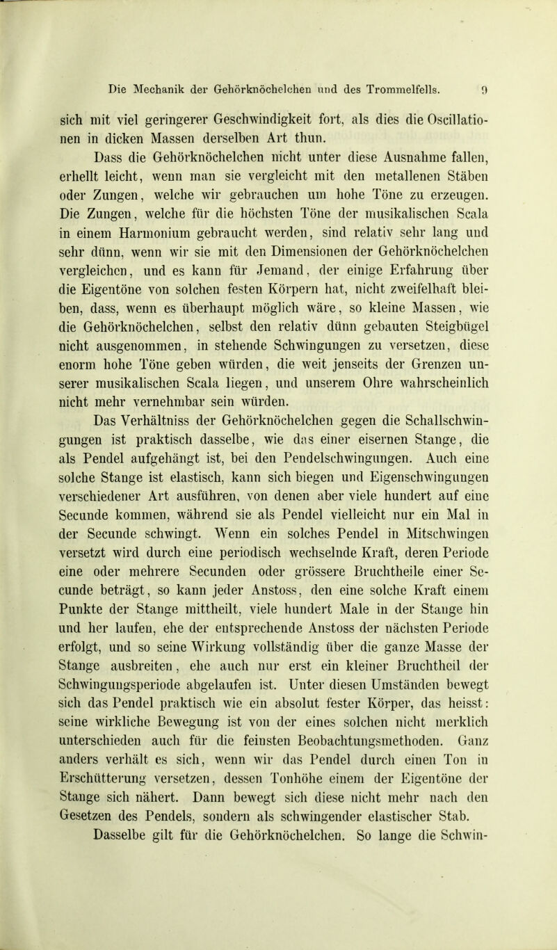 sich mit viel geringerer Geschwindigkeit fort, als dies die Oscillatio- nen in dicken Massen derselben Art thun. Dass die Gehörknöchelchen nicht unter diese Ausnahme fallen, erhellt leicht, wenn man sie vergleicht mit den metallenen Stäben oder Zungen, welche wir gebrauchen um hohe Töne zu erzeugen. Die Zungen, welche für die höchsten Töne der musikalischen Scala in einem Harmonium gebraucht werden, sind relativ sehr lang und sehr dünn, wenn wir sie mit den Dimensionen der Gehörknöchelchen vergleichen, und es kann für Jemand, der einige Erfahrung über die Eigentöne von solchen festen Körpern hat, nicht zweifelhaft blei- ben, dass, wenn es überhaupt möglich wäre, so kleine Massen, wie die Gehörknöchelchen, selbst den relativ dünn gebauten Steigbügel nicht ausgenommen, in stehende Schwingungen zu versetzen, diese enorm, hohe Töne geben würden, die weit jenseits der Grenzen un- serer musikalischen Scala liegen, und unserem Ohre wahrscheinlich nicht mehr vernehmbar sein würden. Das Verhältniss der Gehörknöchelchen gegen die Schallschwin- gungen ist praktisch dasselbe, wie das einer eisernen Stange, die als Pendel aufgehängt ist, bei den Pendelschwingungen. Auch eine solche Stange ist elastisch, kann sich biegen und Eigenschwingungen verschiedener Art ausführen, von denen aber viele hundert auf eine Secunde kommen, während sie als Pendel vielleicht nur ein Mal in der Secunde schwingt. Wenn ein solches Pendel in Mitschwingen versetzt wird durch eine periodisch wechselnde Kraft, deren Periode eine oder mehrere Secunden oder grössere Bruchtheile einer Se- cunde beträgt, so kann jeder Anstoss, den eine solche Kraft einem Punkte der Stange mittheilt, viele hundert Male in der Stange hin und her laufen, ehe der entsprechende Anstoss der nächsten Periode erfolgt, und so seine Wirkung vollständig über die ganze Masse der Stange ausbreiten, ehe auch nur erst ein kleiner ßruchtheil der Schwinguugsperiode abgelaufen ist. Unter diesen Umständen bewegt sich das Pendel praktisch wie ein absolut fester Körper, das heisst: seine wirkliche Bewegung ist von der eines solchen nicht merklich unterschieden auch für die feinsten Beobachtungsmethoden. Ganz anders verhält es sich, wenn wir das Pendel durch einen Ton in Erschütterung versetzen, dessen Tonhöhe einem der Eigentöne der Stange sich nähert. Dann bewegt sich diese nicht mehr nach den Gesetzen des Pendels, sondern als schwingender elastischer Stab. Dasselbe gilt für die Gehörknöchelchen. So lange die Schwill-