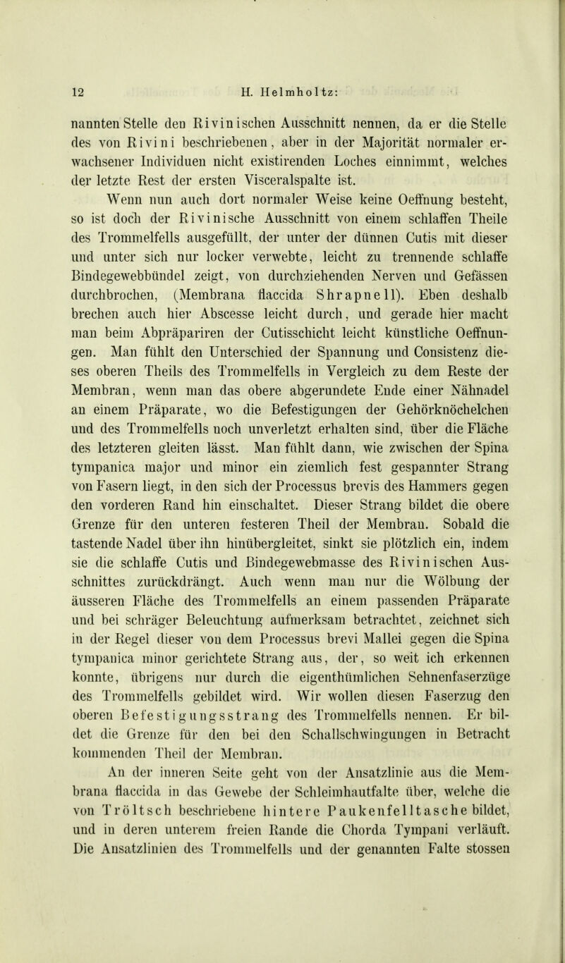 nannten Stelle den Rivin isehen Ausschnitt nennen, da er die Stelle des von Rivini beschriebenen, aber in der Majorität normaler er- wachsener Individuen nicht existirenden Loches einnimmt, welches der letzte Rest der ersten Visceralspalte ist. Wenn nun auch dort normaler Weise keine Oeffnung besteht, so ist doch der Rivini sehe Ausschnitt von einem schlaffen Theile des Trommelfells ausgefüllt, der unter der dünnen Cutis mit dieser und unter sich nur locker verwebte, leicht zu trennende schlaffe Bindegewebbündel zeigt, von durchziehenden Nerven und Gefässen durchbrochen, (Membrana flaccida Shrapnell). Eben deshalb brechen auch hier Abscesse leicht durch, und gerade hier macht man beim Abpräpariren der Cutisschicht leicht künstliche Oeffnun- gen. Man fühlt den Unterschied der Spannung und Consistenz die- ses oberen Theils des Trommelfells in Vergleich zu dem Reste der Membran, wenn man das obere abgerundete Ende einer Nähnadel an einem Präparate, wo die Befestigungen der Gehörknöchelchen und des Trommelfells noch unverletzt erhalten sind, über die Fläche des letzteren gleiten lässt. Man fühlt dann, wie zwischen der Spina tympanica major und minor ein ziemlich fest gespannter Strang von Fasern liegt, in den sich der Processus brevis des Hammers gegen den vorderen Rand hin einschaltet. Dieser Strang bildet die obere Grenze für den unteren festeren Theil der Membran. Sobald die tastende Nadel über ihn hinübergleitet, sinkt sie plötzlich ein, indem sie die schlaffe Cutis und Bindegewebmasse des Rivini sehen Aus- schnittes zurückdrängt. Auch wenn man nur die Wölbung der äusseren Fläche des Trommelfells an einem passenden Präparate und bei schräger Beleuchtung aufmerksam betrachtet, zeichnet sich in der Regel dieser von dem Processus brevi Mallei gegen die Spina tympanica minor gerichtete Strang aus, der, so weit ich erkennen konnte, übrigens nur durch die eigenthümlichen Sehnenfaserzüge des Trommelfells gebildet wird. Wir wollen diesen Faserzug den oberen Befestigungsstrang des Trommelfells nennen. Er bil- det die Grenze für den bei den Schallschwingungen in Betracht kommenden Theil der Membran. An der inneren Seite geht von der Ansatzlinie aus die Mem- brana flaccida in das Gewebe der Schleimhautfalte über, welche die von Tröltsch beschriebene hintere Paukenfelltasche bildet, und in deren unterem freien Rande die Chorda Tympani verläuft. Die Ansatzlinien des Trommelfells und der genannten Falte stossen