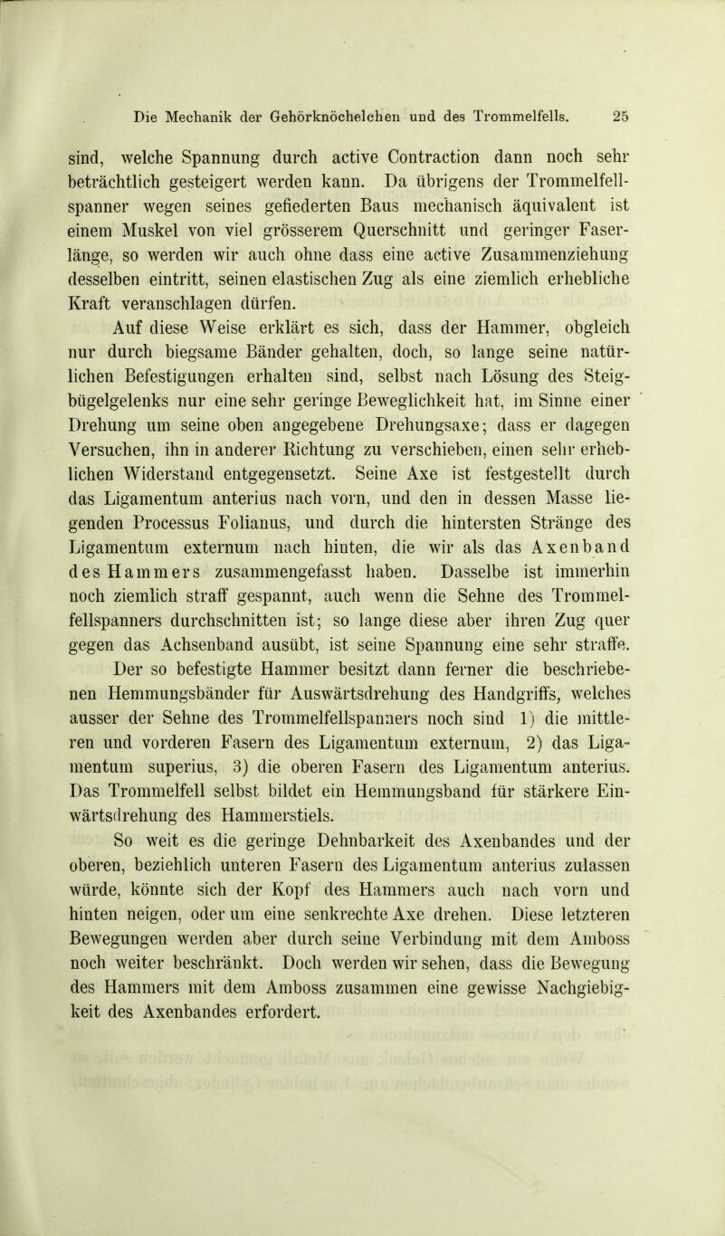 sind, welche Spannung durch active Contraction dann noch sehr beträchtlich gesteigert werden kann. Da übrigens der Trommelfell- spanner wegen seines gefiederten Baus mechanisch äquivalent ist einem Muskel von viel grösserem Querschnitt und geringer Faser- länge, so werden wir auch ohne dass eine active Zusammenziehung desselben eintritt, seinen elastischen Zug als eine ziemlich erhebliche Kraft veranschlagen dürfen. Auf diese Weise erklärt es sich, dass der Hammer, obgleich nur durch biegsame Bänder gehalten, doch, so lange seine natür- lichen Befestigungen erhalten sind, selbst nach Lösung des Steig- bügelgelenks nur eine sehr geringe Beweglichkeit hat, im Sinne einer Drehung um seine oben angegebene Drehungsaxe; dass er dagegen Versuchen, ihn in anderer Richtung zu verschieben, einen sehr erheb- lichen Widerstand entgegensetzt. Seine Axe ist festgestellt durch das Ligamentum anterius nach vorn, und den in dessen Masse lie- genden Processus Folianus, und durch die hintersten Stränge des Ligamentum externum nach hinten, die wir als das Axenband des Hammers zusammengefasst haben. Dasselbe ist immerhin noch ziemlich straff gespannt, auch wenn die Sehne des Trommel- fellspanners durchschnitten ist; so lange diese aber ihren Zug quer gegen das Achsenband ausübt, ist seine Spannung eine sehr straffe. Der so befestigte Hammer besitzt dann ferner die beschriebe- nen Hemmungsbänder für Auswärtsdrehung des Handgriffs, welches ausser der Sehne des Trommelfellspanners noch sind 1) die mittle- ren und vorderen Fasern des Ligamentum externum, 2) das Liga- mentum superius, 3) die oberen Fasern des Ligamentum anterius. Das Trommelfell selbst bildet ein Hemmungsband für stärkere Ein- wärtsdrehung des Hammerstiels. So weit es die geringe Dehnbarkeit des Axenbandes und der oberen, beziehlich unteren Fasern des Ligamentum anterius zulassen würde, könnte sich der Kopf des Hammers auch nach vorn und hinten neigen, oder um eine senkrechte Axe drehen. Diese letzteren Bewegungen werden aber durch seine Verbindung mit dem Amboss noch weiter beschränkt. Doch werden wir sehen, dass die Bewegung des Hammers mit dem Amboss zusammen eine gewisse Nachgiebig- keit des Axenbandes erfordert.